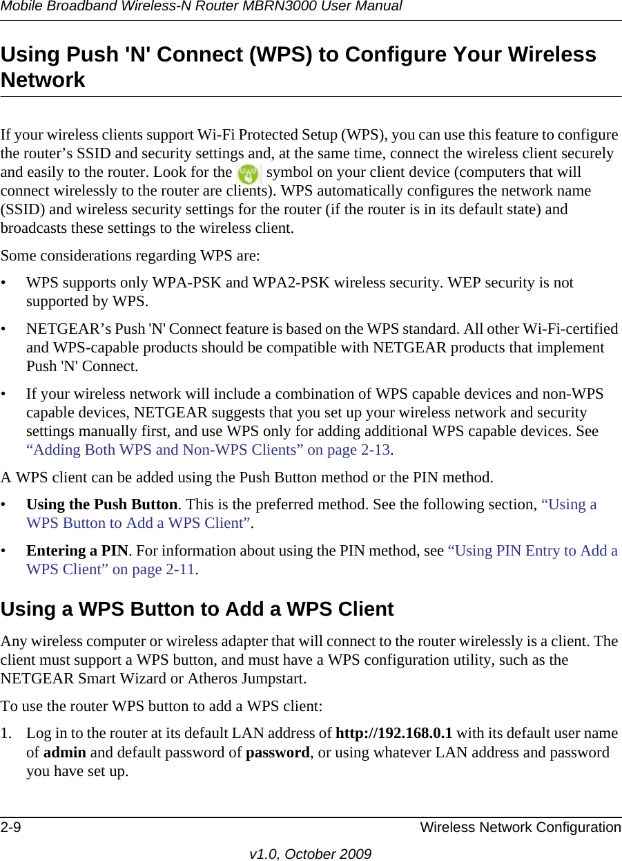 Mobile Broadband Wireless-N Router MBRN3000 User Manual2-9 Wireless Network Configurationv1.0, October 2009Using Push &apos;N&apos; Connect (WPS) to Configure Your Wireless NetworkIf your wireless clients support Wi-Fi Protected Setup (WPS), you can use this feature to configure the router’s SSID and security settings and, at the same time, connect the wireless client securely and easily to the router. Look for the   symbol on your client device (computers that will connect wirelessly to the router are clients). WPS automatically configures the network name (SSID) and wireless security settings for the router (if the router is in its default state) and broadcasts these settings to the wireless client.Some considerations regarding WPS are:• WPS supports only WPA-PSK and WPA2-PSK wireless security. WEP security is not supported by WPS.• NETGEAR’s Push &apos;N&apos; Connect feature is based on the WPS standard. All other Wi-Fi-certified and WPS-capable products should be compatible with NETGEAR products that implement Push &apos;N&apos; Connect.• If your wireless network will include a combination of WPS capable devices and non-WPS capable devices, NETGEAR suggests that you set up your wireless network and security settings manually first, and use WPS only for adding additional WPS capable devices. See “Adding Both WPS and Non-WPS Clients” on page 2-13.A WPS client can be added using the Push Button method or the PIN method.•Using the Push Button. This is the preferred method. See the following section, “Using a WPS Button to Add a WPS Client”.•Entering a PIN. For information about using the PIN method, see “Using PIN Entry to Add a WPS Client” on page 2-11.Using a WPS Button to Add a WPS ClientAny wireless computer or wireless adapter that will connect to the router wirelessly is a client. The client must support a WPS button, and must have a WPS configuration utility, such as the NETGEAR Smart Wizard or Atheros Jumpstart.To use the router WPS button to add a WPS client: 1. Log in to the router at its default LAN address of http://192.168.0.1 with its default user name of admin and default password of password, or using whatever LAN address and password you have set up.