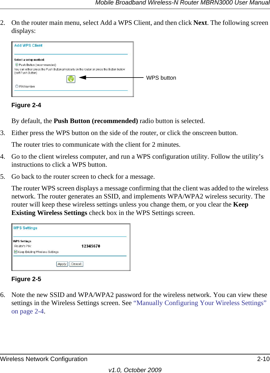 Mobile Broadband Wireless-N Router MBRN3000 User ManualWireless Network Configuration 2-10v1.0, October 20092. On the router main menu, select Add a WPS Client, and then click Next. The following screen displays:By default, the Push Button (recommended) radio button is selected.3. Either press the WPS button on the side of the router, or click the onscreen button.The router tries to communicate with the client for 2 minutes.4. Go to the client wireless computer, and run a WPS configuration utility. Follow the utility’s instructions to click a WPS button.5. Go back to the router screen to check for a message.The router WPS screen displays a message confirming that the client was added to the wireless network. The router generates an SSID, and implements WPA/WPA2 wireless security. The router will keep these wireless settings unless you change them, or you clear the Keep Existing Wireless Settings check box in the WPS Settings screen.6. Note the new SSID and WPA/WPA2 password for the wireless network. You can view these settings in the Wireless Settings screen. See “Manually Configuring Your Wireless Settings” on page 2-4.Figure 2-4Figure 2-5WPS button