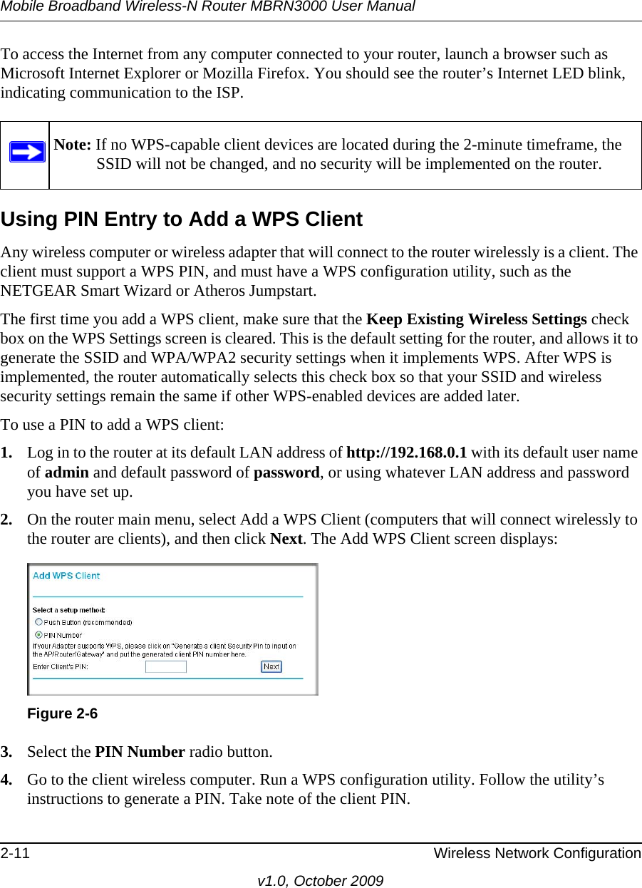 Mobile Broadband Wireless-N Router MBRN3000 User Manual2-11 Wireless Network Configurationv1.0, October 2009To access the Internet from any computer connected to your router, launch a browser such as Microsoft Internet Explorer or Mozilla Firefox. You should see the router’s Internet LED blink, indicating communication to the ISP.Using PIN Entry to Add a WPS ClientAny wireless computer or wireless adapter that will connect to the router wirelessly is a client. The client must support a WPS PIN, and must have a WPS configuration utility, such as the NETGEAR Smart Wizard or Atheros Jumpstart.The first time you add a WPS client, make sure that the Keep Existing Wireless Settings check box on the WPS Settings screen is cleared. This is the default setting for the router, and allows it to generate the SSID and WPA/WPA2 security settings when it implements WPS. After WPS is implemented, the router automatically selects this check box so that your SSID and wireless security settings remain the same if other WPS-enabled devices are added later.To use a PIN to add a WPS client: 1. Log in to the router at its default LAN address of http://192.168.0.1 with its default user name of admin and default password of password, or using whatever LAN address and password you have set up.2. On the router main menu, select Add a WPS Client (computers that will connect wirelessly to the router are clients), and then click Next. The Add WPS Client screen displays:3. Select the PIN Number radio button.4. Go to the client wireless computer. Run a WPS configuration utility. Follow the utility’s instructions to generate a PIN. Take note of the client PIN.Note: If no WPS-capable client devices are located during the 2-minute timeframe, the SSID will not be changed, and no security will be implemented on the router.Figure 2-6