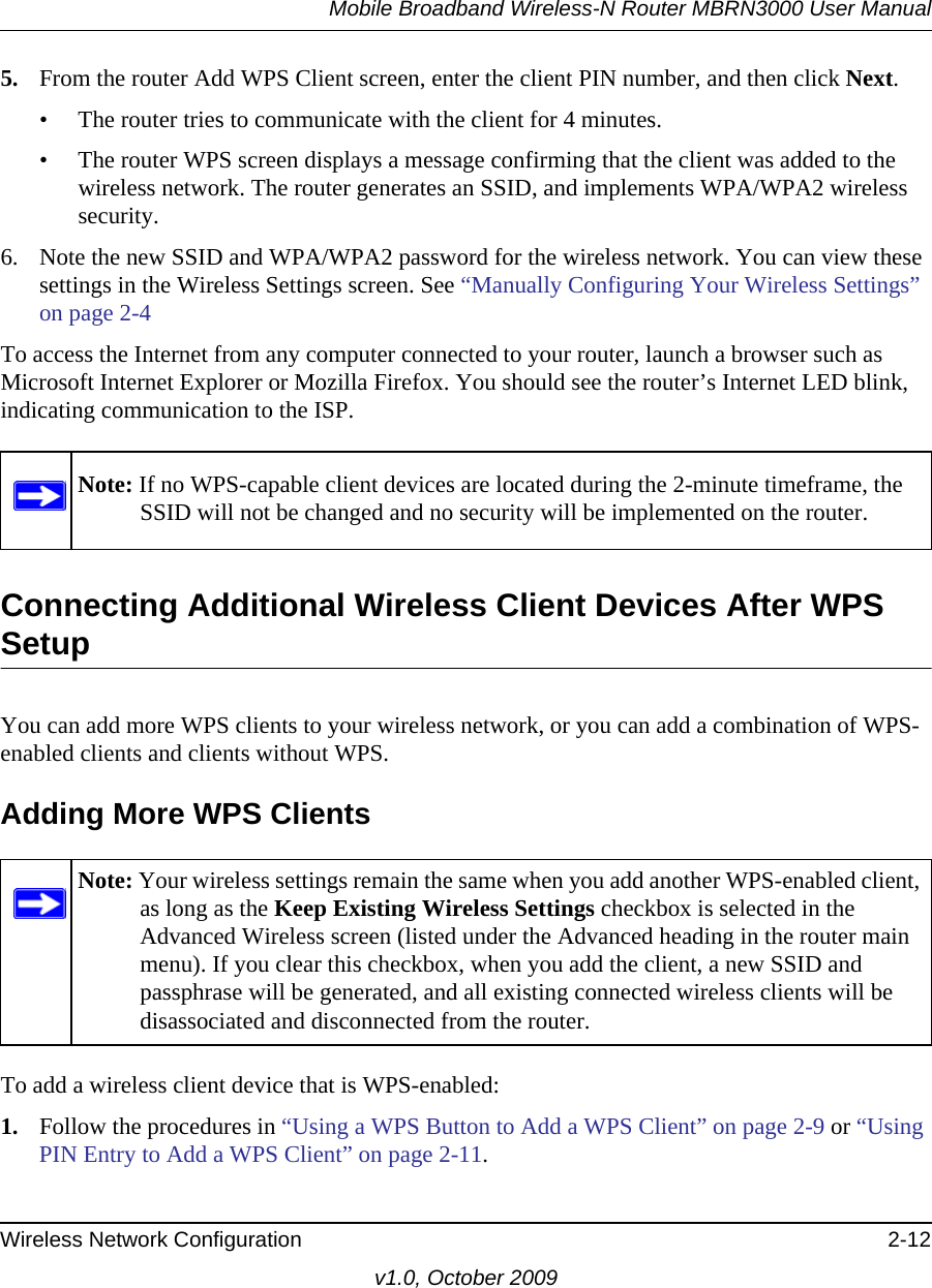 Mobile Broadband Wireless-N Router MBRN3000 User ManualWireless Network Configuration 2-12v1.0, October 20095. From the router Add WPS Client screen, enter the client PIN number, and then click Next.• The router tries to communicate with the client for 4 minutes.• The router WPS screen displays a message confirming that the client was added to the wireless network. The router generates an SSID, and implements WPA/WPA2 wireless security. 6. Note the new SSID and WPA/WPA2 password for the wireless network. You can view these settings in the Wireless Settings screen. See “Manually Configuring Your Wireless Settings” on page 2-4To access the Internet from any computer connected to your router, launch a browser such as Microsoft Internet Explorer or Mozilla Firefox. You should see the router’s Internet LED blink, indicating communication to the ISP.Connecting Additional Wireless Client Devices After WPS SetupYou can add more WPS clients to your wireless network, or you can add a combination of WPS-enabled clients and clients without WPS.Adding More WPS ClientsTo add a wireless client device that is WPS-enabled:1. Follow the procedures in “Using a WPS Button to Add a WPS Client” on page 2-9 or “Using PIN Entry to Add a WPS Client” on page 2-11.Note: If no WPS-capable client devices are located during the 2-minute timeframe, the SSID will not be changed and no security will be implemented on the router.Note: Your wireless settings remain the same when you add another WPS-enabled client, as long as the Keep Existing Wireless Settings checkbox is selected in the Advanced Wireless screen (listed under the Advanced heading in the router main menu). If you clear this checkbox, when you add the client, a new SSID and passphrase will be generated, and all existing connected wireless clients will be disassociated and disconnected from the router.