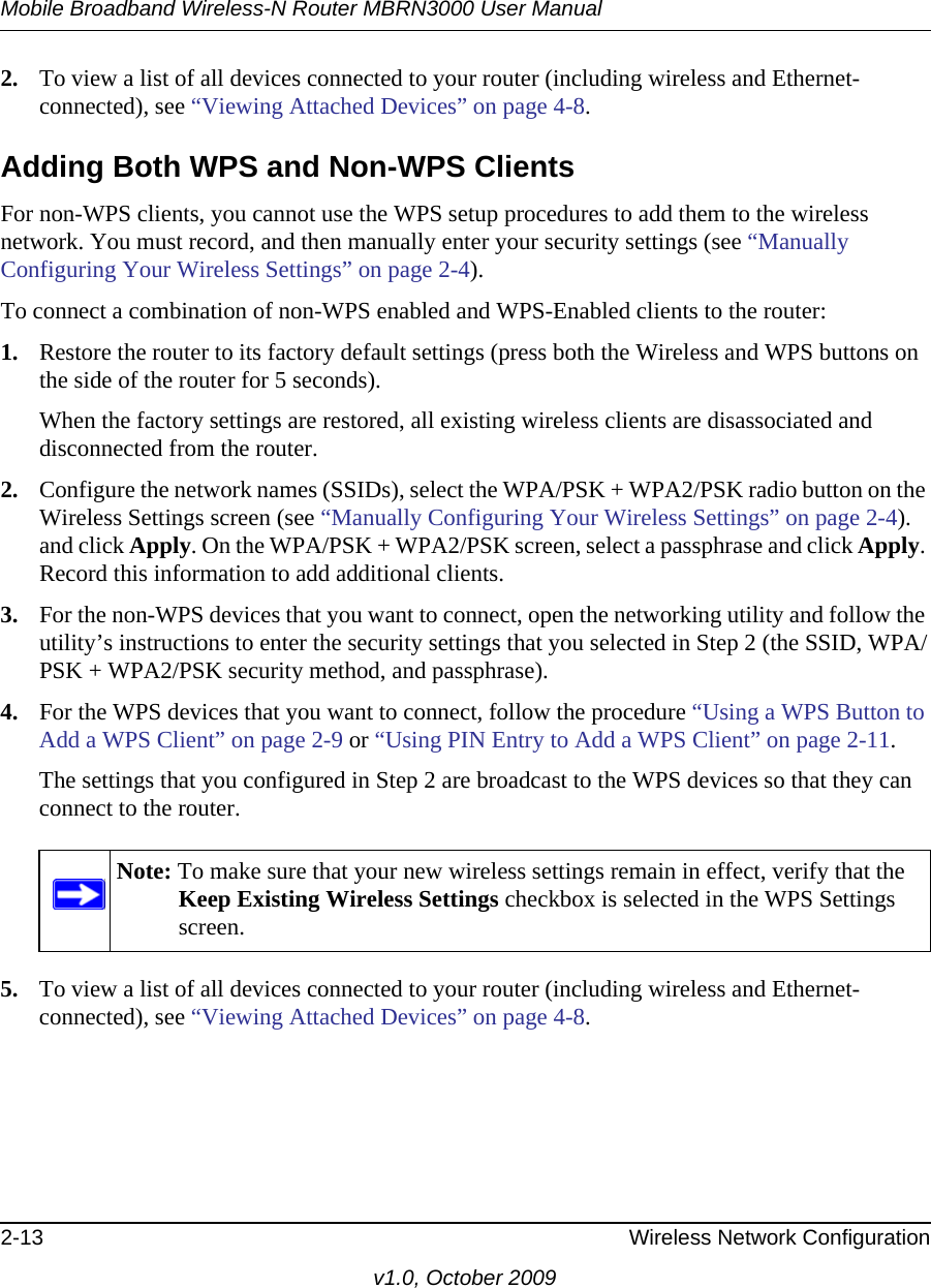 Mobile Broadband Wireless-N Router MBRN3000 User Manual2-13 Wireless Network Configurationv1.0, October 20092. To view a list of all devices connected to your router (including wireless and Ethernet-connected), see “Viewing Attached Devices” on page 4-8.Adding Both WPS and Non-WPS ClientsFor non-WPS clients, you cannot use the WPS setup procedures to add them to the wireless network. You must record, and then manually enter your security settings (see “Manually Configuring Your Wireless Settings” on page 2-4).To connect a combination of non-WPS enabled and WPS-Enabled clients to the router:1. Restore the router to its factory default settings (press both the Wireless and WPS buttons on the side of the router for 5 seconds).When the factory settings are restored, all existing wireless clients are disassociated and disconnected from the router.2. Configure the network names (SSIDs), select the WPA/PSK + WPA2/PSK radio button on the Wireless Settings screen (see “Manually Configuring Your Wireless Settings” on page 2-4). and click Apply. On the WPA/PSK + WPA2/PSK screen, select a passphrase and click Apply. Record this information to add additional clients.3. For the non-WPS devices that you want to connect, open the networking utility and follow the utility’s instructions to enter the security settings that you selected in Step 2 (the SSID, WPA/PSK + WPA2/PSK security method, and passphrase).4. For the WPS devices that you want to connect, follow the procedure “Using a WPS Button to Add a WPS Client” on page 2-9 or “Using PIN Entry to Add a WPS Client” on page 2-11.The settings that you configured in Step 2 are broadcast to the WPS devices so that they can connect to the router. 5. To view a list of all devices connected to your router (including wireless and Ethernet-connected), see “Viewing Attached Devices” on page 4-8.Note: To make sure that your new wireless settings remain in effect, verify that the Keep Existing Wireless Settings checkbox is selected in the WPS Settings screen.