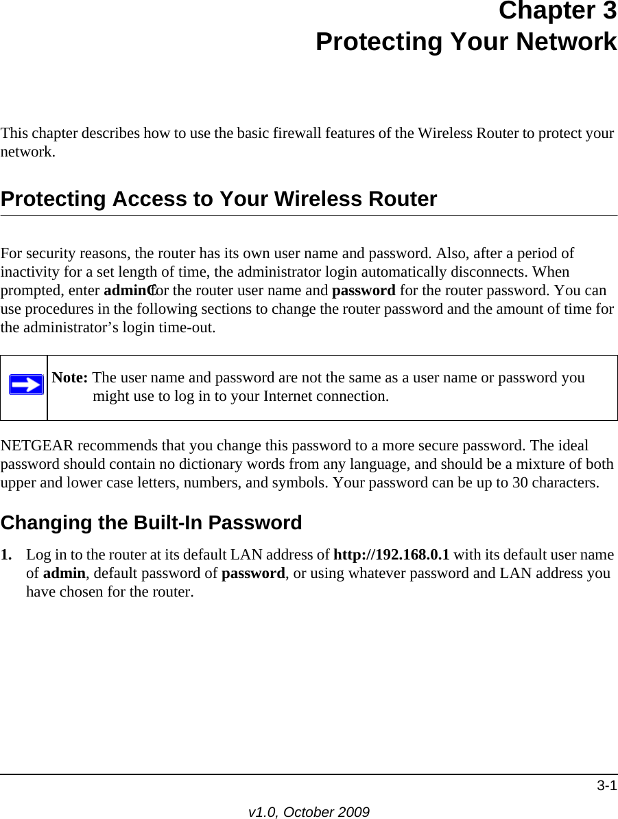 3-1v1.0, October 2009Chapter 3Protecting Your NetworkThis chapter describes how to use the basic firewall features of the Wireless Router to protect your network.Protecting Access to Your Wireless RouterFor security reasons, the router has its own user name and password. Also, after a period of inactivity for a set length of time, the administrator login automatically disconnects. When prompted, enter adminCfor the router user name and password for the router password. You can use procedures in the following sections to change the router password and the amount of time for the administrator’s login time-out.NETGEAR recommends that you change this password to a more secure password. The ideal password should contain no dictionary words from any language, and should be a mixture of both upper and lower case letters, numbers, and symbols. Your password can be up to 30 characters.Changing the Built-In Password1. Log in to the router at its default LAN address of http://192.168.0.1 with its default user name of admin, default password of password, or using whatever password and LAN address you have chosen for the router.Note: The user name and password are not the same as a user name or password you might use to log in to your Internet connection.