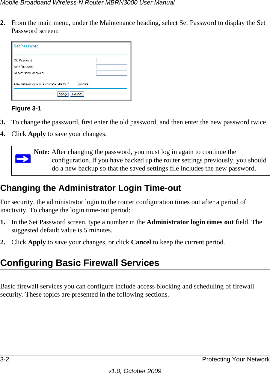 Mobile Broadband Wireless-N Router MBRN3000 User Manual3-2 Protecting Your Networkv1.0, October 20092. From the main menu, under the Maintenance heading, select Set Password to display the Set Password screen:3. To change the password, first enter the old password, and then enter the new password twice.4. Click Apply to save your changes. Changing the Administrator Login Time-outFor security, the administrator login to the router configuration times out after a period of inactivity. To change the login time-out period: 1. In the Set Password screen, type a number in the Administrator login times out field. The suggested default value is 5 minutes. 2. Click Apply to save your changes, or click Cancel to keep the current period. Configuring Basic Firewall ServicesBasic firewall services you can configure include access blocking and scheduling of firewall security. These topics are presented in the following sections.Figure 3-1Note: After changing the password, you must log in again to continue the configuration. If you have backed up the router settings previously, you should do a new backup so that the saved settings file includes the new password.