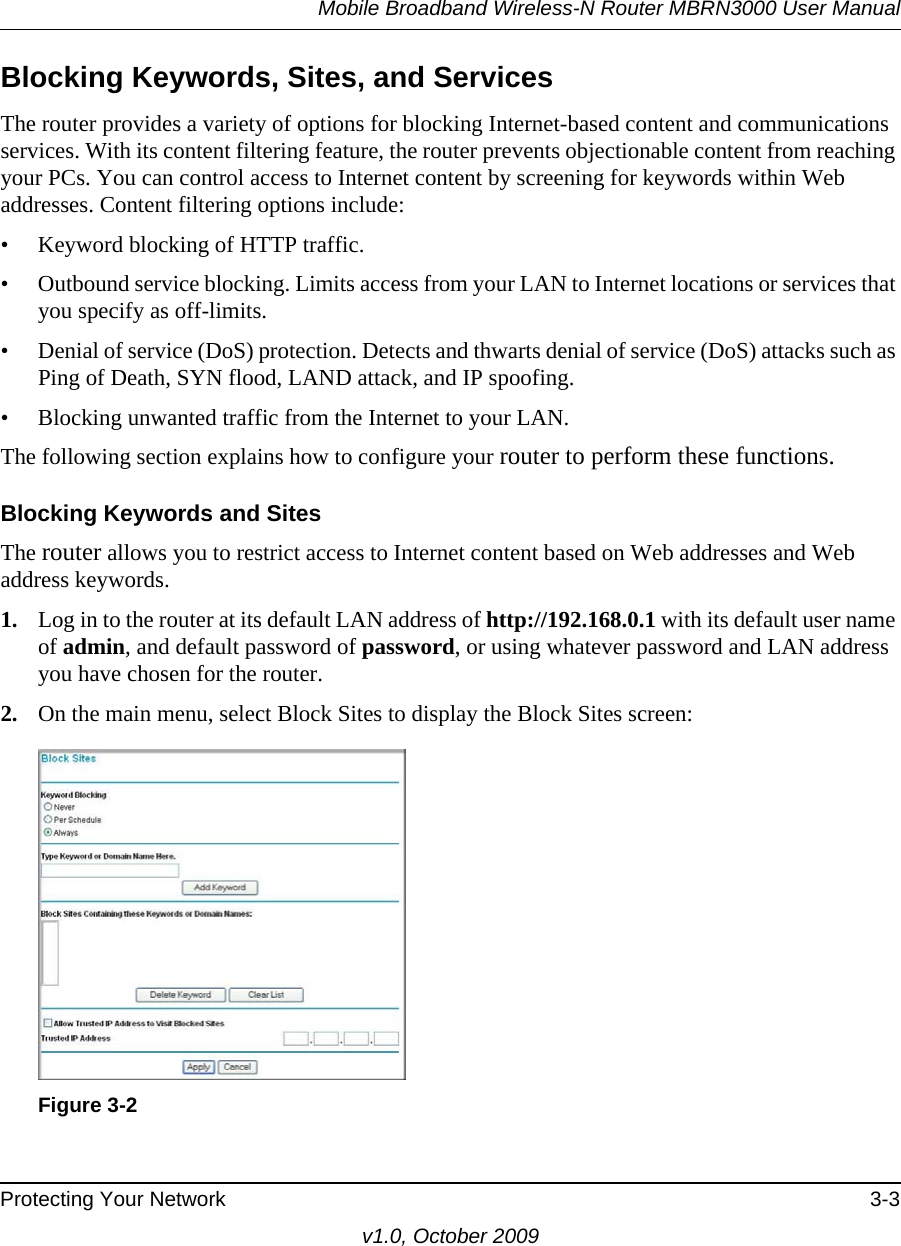 Mobile Broadband Wireless-N Router MBRN3000 User ManualProtecting Your Network 3-3v1.0, October 2009Blocking Keywords, Sites, and ServicesThe router provides a variety of options for blocking Internet-based content and communications services. With its content filtering feature, the router prevents objectionable content from reaching your PCs. You can control access to Internet content by screening for keywords within Web addresses. Content filtering options include:• Keyword blocking of HTTP traffic.• Outbound service blocking. Limits access from your LAN to Internet locations or services that you specify as off-limits.• Denial of service (DoS) protection. Detects and thwarts denial of service (DoS) attacks such as Ping of Death, SYN flood, LAND attack, and IP spoofing.• Blocking unwanted traffic from the Internet to your LAN.The following section explains how to configure your router to perform these functions.Blocking Keywords and SitesThe router allows you to restrict access to Internet content based on Web addresses and Web address keywords. 1. Log in to the router at its default LAN address of http://192.168.0.1 with its default user name of admin, and default password of password, or using whatever password and LAN address you have chosen for the router.2. On the main menu, select Block Sites to display the Block Sites screen:Figure 3-2