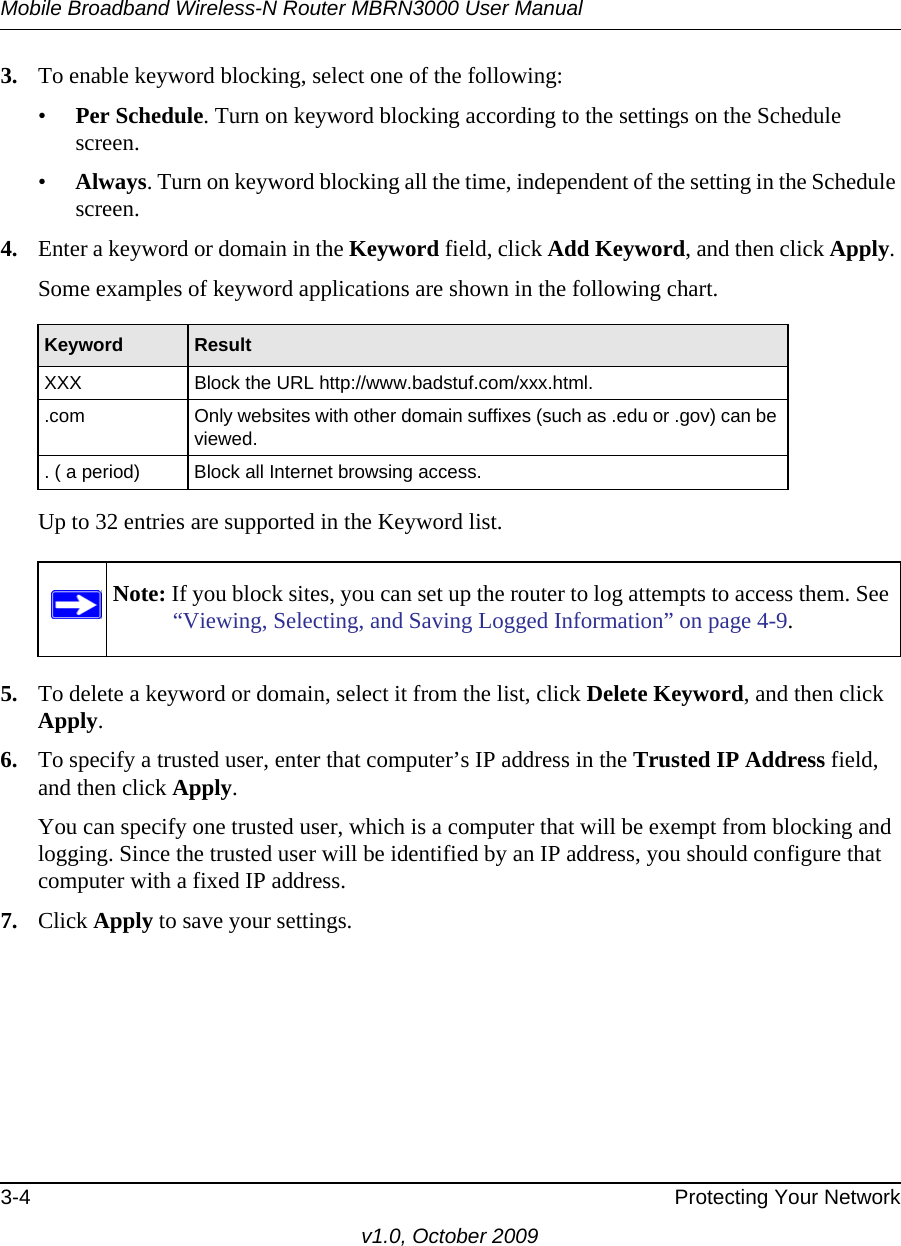 Mobile Broadband Wireless-N Router MBRN3000 User Manual3-4 Protecting Your Networkv1.0, October 20093. To enable keyword blocking, select one of the following:•Per Schedule. Turn on keyword blocking according to the settings on the Schedule screen.•Always. Turn on keyword blocking all the time, independent of the setting in the Schedule screen.4. Enter a keyword or domain in the Keyword field, click Add Keyword, and then click Apply. Some examples of keyword applications are shown in the following chart.Up to 32 entries are supported in the Keyword list.5. To delete a keyword or domain, select it from the list, click Delete Keyword, and then click Apply.6. To specify a trusted user, enter that computer’s IP address in the Trusted IP Address field, and then click Apply.You can specify one trusted user, which is a computer that will be exempt from blocking and logging. Since the trusted user will be identified by an IP address, you should configure that computer with a fixed IP address.7. Click Apply to save your settings.Keyword ResultXXX Block the URL http://www.badstuf.com/xxx.html..com Only websites with other domain suffixes (such as .edu or .gov) can be viewed.. ( a period) Block all Internet browsing access.Note: If you block sites, you can set up the router to log attempts to access them. See “Viewing, Selecting, and Saving Logged Information” on page 4-9.