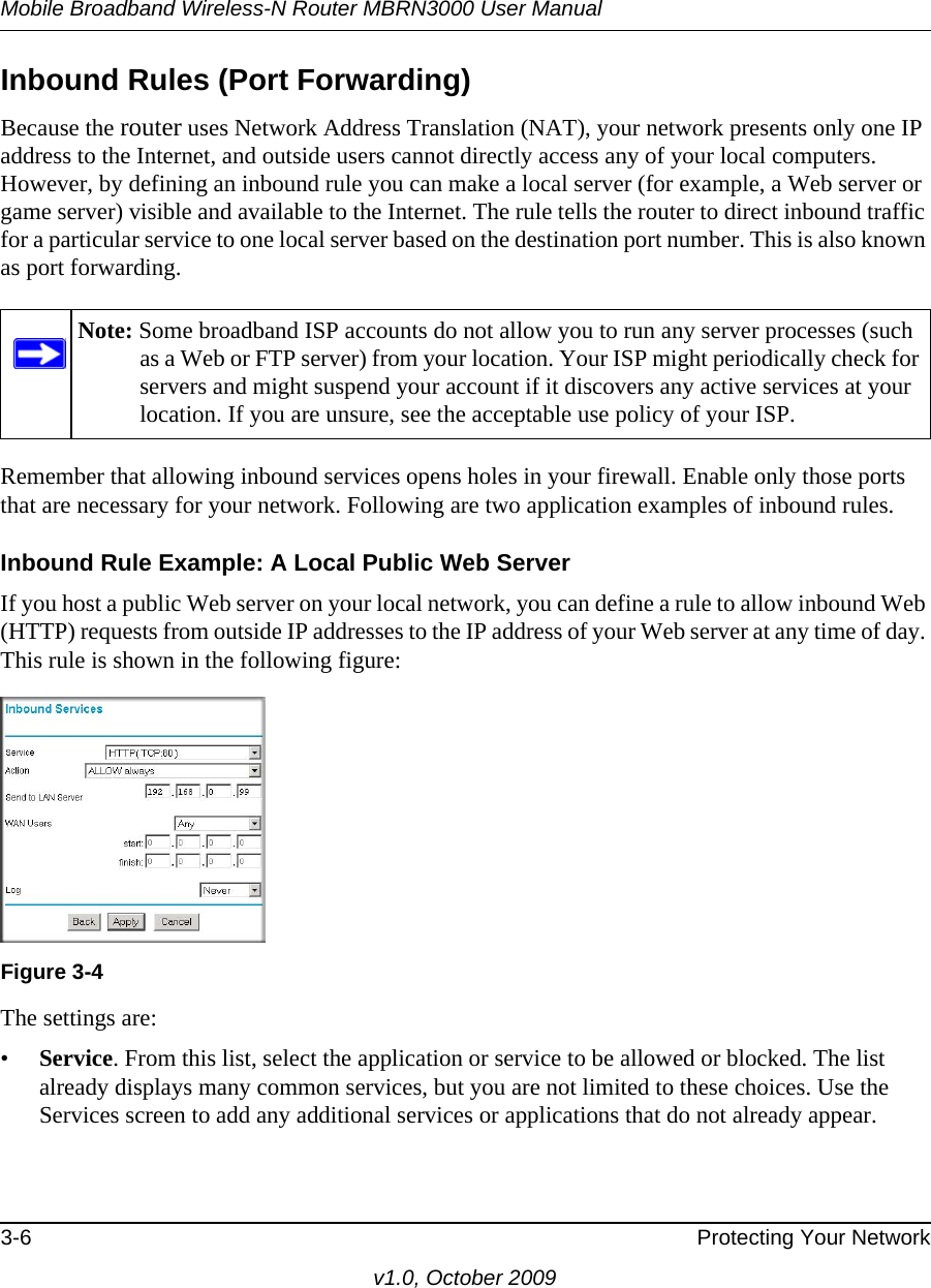 Mobile Broadband Wireless-N Router MBRN3000 User Manual3-6 Protecting Your Networkv1.0, October 2009Inbound Rules (Port Forwarding)Because the router uses Network Address Translation (NAT), your network presents only one IP address to the Internet, and outside users cannot directly access any of your local computers. However, by defining an inbound rule you can make a local server (for example, a Web server or game server) visible and available to the Internet. The rule tells the router to direct inbound traffic for a particular service to one local server based on the destination port number. This is also known as port forwarding.Remember that allowing inbound services opens holes in your firewall. Enable only those ports that are necessary for your network. Following are two application examples of inbound rules.Inbound Rule Example: A Local Public Web ServerIf you host a public Web server on your local network, you can define a rule to allow inbound Web (HTTP) requests from outside IP addresses to the IP address of your Web server at any time of day. This rule is shown in the following figure:The settings are:•Service. From this list, select the application or service to be allowed or blocked. The list already displays many common services, but you are not limited to these choices. Use the Services screen to add any additional services or applications that do not already appear.Note: Some broadband ISP accounts do not allow you to run any server processes (such as a Web or FTP server) from your location. Your ISP might periodically check for servers and might suspend your account if it discovers any active services at your location. If you are unsure, see the acceptable use policy of your ISP.Figure 3-4