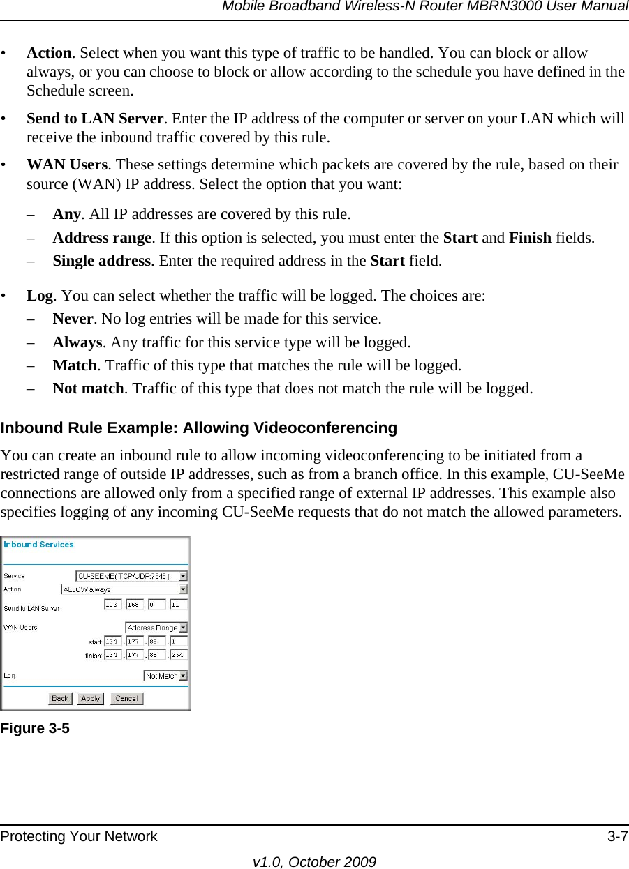 Mobile Broadband Wireless-N Router MBRN3000 User ManualProtecting Your Network 3-7v1.0, October 2009•Action. Select when you want this type of traffic to be handled. You can block or allow always, or you can choose to block or allow according to the schedule you have defined in the Schedule screen.•Send to LAN Server. Enter the IP address of the computer or server on your LAN which will receive the inbound traffic covered by this rule.•WAN Users. These settings determine which packets are covered by the rule, based on their source (WAN) IP address. Select the option that you want: –Any. All IP addresses are covered by this rule. –Address range. If this option is selected, you must enter the Start and Finish fields. –Single address. Enter the required address in the Start field. •Log. You can select whether the traffic will be logged. The choices are:–Never. No log entries will be made for this service.–Always. Any traffic for this service type will be logged.–Match. Traffic of this type that matches the rule will be logged.–Not match. Traffic of this type that does not match the rule will be logged.Inbound Rule Example: Allowing VideoconferencingYou can create an inbound rule to allow incoming videoconferencing to be initiated from a restricted range of outside IP addresses, such as from a branch office. In this example, CU-SeeMe connections are allowed only from a specified range of external IP addresses. This example also specifies logging of any incoming CU-SeeMe requests that do not match the allowed parameters.Figure 3-5