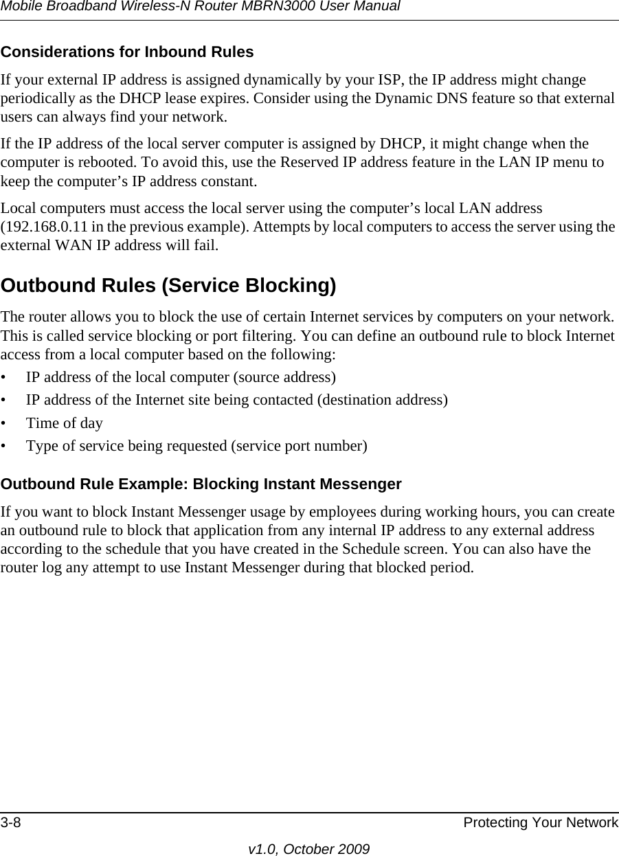 Mobile Broadband Wireless-N Router MBRN3000 User Manual3-8 Protecting Your Networkv1.0, October 2009Considerations for Inbound RulesIf your external IP address is assigned dynamically by your ISP, the IP address might change periodically as the DHCP lease expires. Consider using the Dynamic DNS feature so that external users can always find your network.If the IP address of the local server computer is assigned by DHCP, it might change when the computer is rebooted. To avoid this, use the Reserved IP address feature in the LAN IP menu to keep the computer’s IP address constant.Local computers must access the local server using the computer’s local LAN address (192.168.0.11 in the previous example). Attempts by local computers to access the server using the external WAN IP address will fail.Outbound Rules (Service Blocking)The router allows you to block the use of certain Internet services by computers on your network. This is called service blocking or port filtering. You can define an outbound rule to block Internet access from a local computer based on the following:• IP address of the local computer (source address)• IP address of the Internet site being contacted (destination address)• Time of day• Type of service being requested (service port number)Outbound Rule Example: Blocking Instant MessengerIf you want to block Instant Messenger usage by employees during working hours, you can create an outbound rule to block that application from any internal IP address to any external address according to the schedule that you have created in the Schedule screen. You can also have the router log any attempt to use Instant Messenger during that blocked period. 