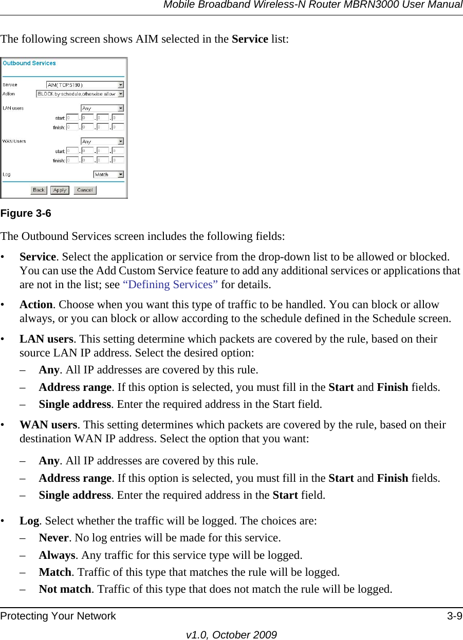 Mobile Broadband Wireless-N Router MBRN3000 User ManualProtecting Your Network 3-9v1.0, October 2009The following screen shows AIM selected in the Service list:The Outbound Services screen includes the following fields:•Service. Select the application or service from the drop-down list to be allowed or blocked. You can use the Add Custom Service feature to add any additional services or applications that are not in the list; see “Defining Services” for details.•Action. Choose when you want this type of traffic to be handled. You can block or allow always, or you can block or allow according to the schedule defined in the Schedule screen.•LAN users. This setting determine which packets are covered by the rule, based on their source LAN IP address. Select the desired option: –Any. All IP addresses are covered by this rule. –Address range. If this option is selected, you must fill in the Start and Finish fields. –Single address. Enter the required address in the Start field. •WAN users. This setting determines which packets are covered by the rule, based on their destination WAN IP address. Select the option that you want: –Any. All IP addresses are covered by this rule. –Address range. If this option is selected, you must fill in the Start and Finish fields. –Single address. Enter the required address in the Start field. •Log. Select whether the traffic will be logged. The choices are:–Never. No log entries will be made for this service.–Always. Any traffic for this service type will be logged.–Match. Traffic of this type that matches the rule will be logged.–Not match. Traffic of this type that does not match the rule will be logged.Figure 3-6