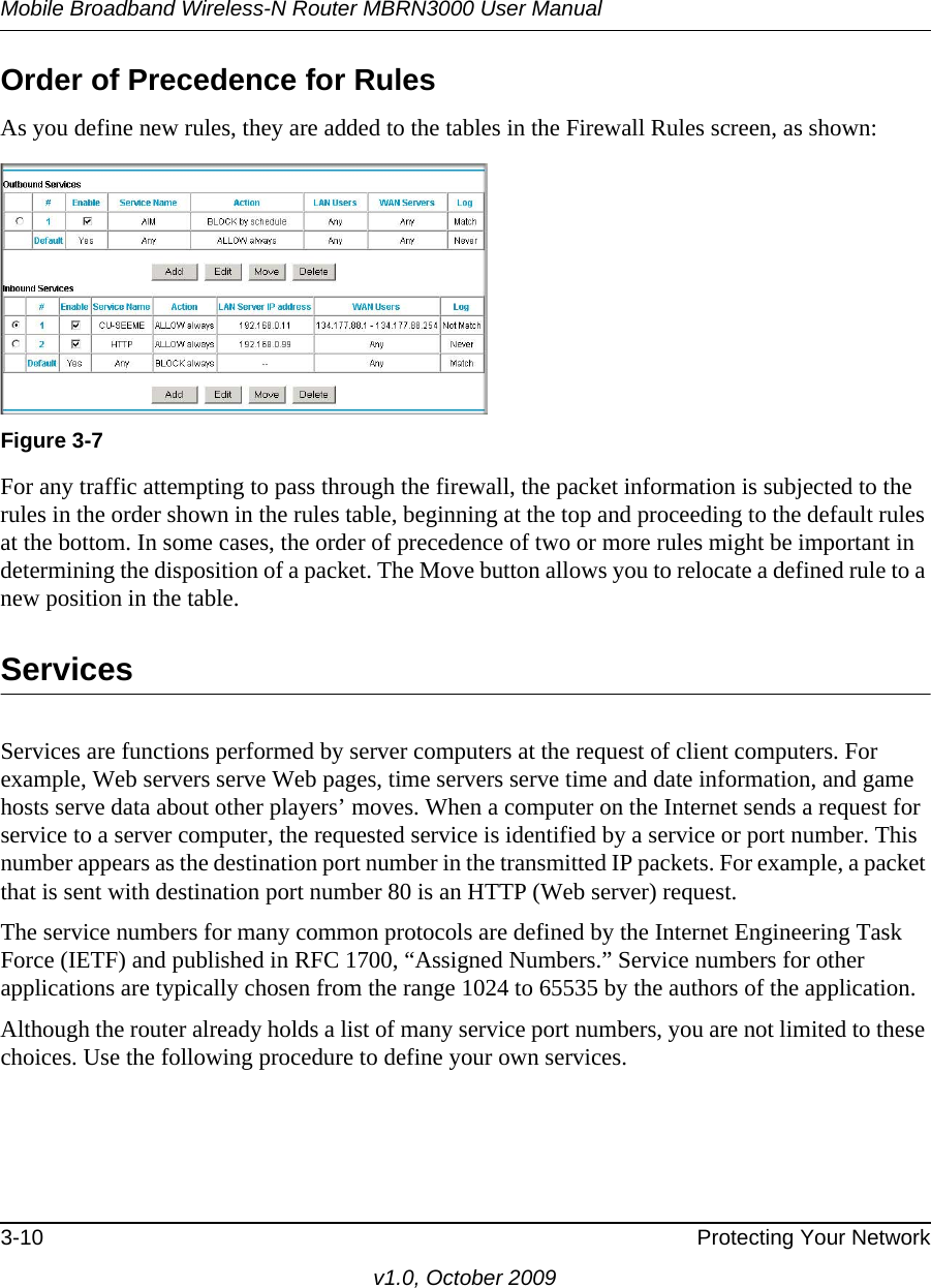 Mobile Broadband Wireless-N Router MBRN3000 User Manual3-10 Protecting Your Networkv1.0, October 2009Order of Precedence for RulesAs you define new rules, they are added to the tables in the Firewall Rules screen, as shown:For any traffic attempting to pass through the firewall, the packet information is subjected to the rules in the order shown in the rules table, beginning at the top and proceeding to the default rules at the bottom. In some cases, the order of precedence of two or more rules might be important in determining the disposition of a packet. The Move button allows you to relocate a defined rule to a new position in the table.ServicesServices are functions performed by server computers at the request of client computers. For example, Web servers serve Web pages, time servers serve time and date information, and game hosts serve data about other players’ moves. When a computer on the Internet sends a request for service to a server computer, the requested service is identified by a service or port number. This number appears as the destination port number in the transmitted IP packets. For example, a packet that is sent with destination port number 80 is an HTTP (Web server) request.The service numbers for many common protocols are defined by the Internet Engineering Task Force (IETF) and published in RFC 1700, “Assigned Numbers.” Service numbers for other applications are typically chosen from the range 1024 to 65535 by the authors of the application.Although the router already holds a list of many service port numbers, you are not limited to these choices. Use the following procedure to define your own services.Figure 3-7