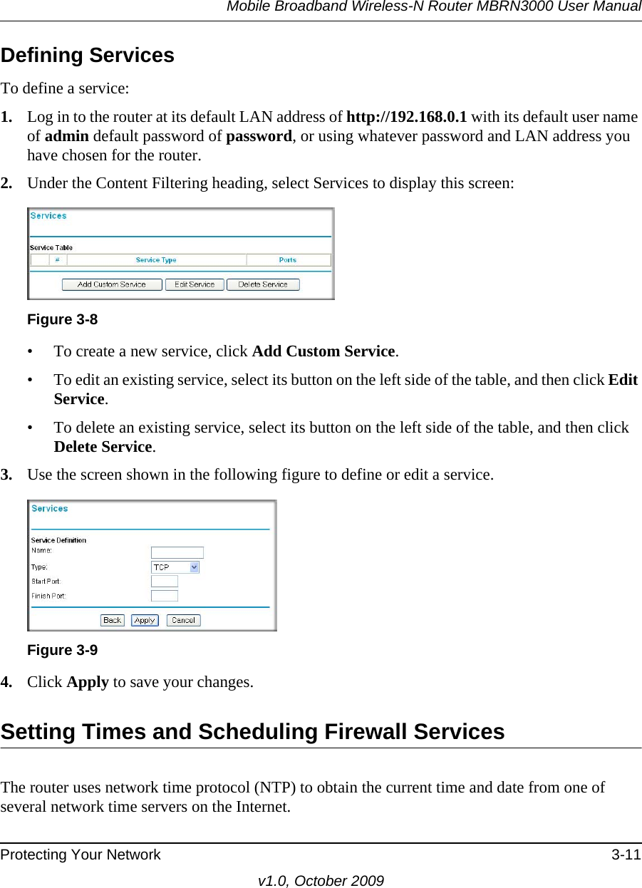 Mobile Broadband Wireless-N Router MBRN3000 User ManualProtecting Your Network 3-11v1.0, October 2009Defining ServicesTo define a service:1. Log in to the router at its default LAN address of http://192.168.0.1 with its default user name of admin default password of password, or using whatever password and LAN address you have chosen for the router.2. Under the Content Filtering heading, select Services to display this screen:• To create a new service, click Add Custom Service.• To edit an existing service, select its button on the left side of the table, and then click Edit Service.• To delete an existing service, select its button on the left side of the table, and then click Delete Service.3. Use the screen shown in the following figure to define or edit a service. 4. Click Apply to save your changes.Setting Times and Scheduling Firewall ServicesThe router uses network time protocol (NTP) to obtain the current time and date from one of several network time servers on the Internet.Figure 3-8Figure 3-9