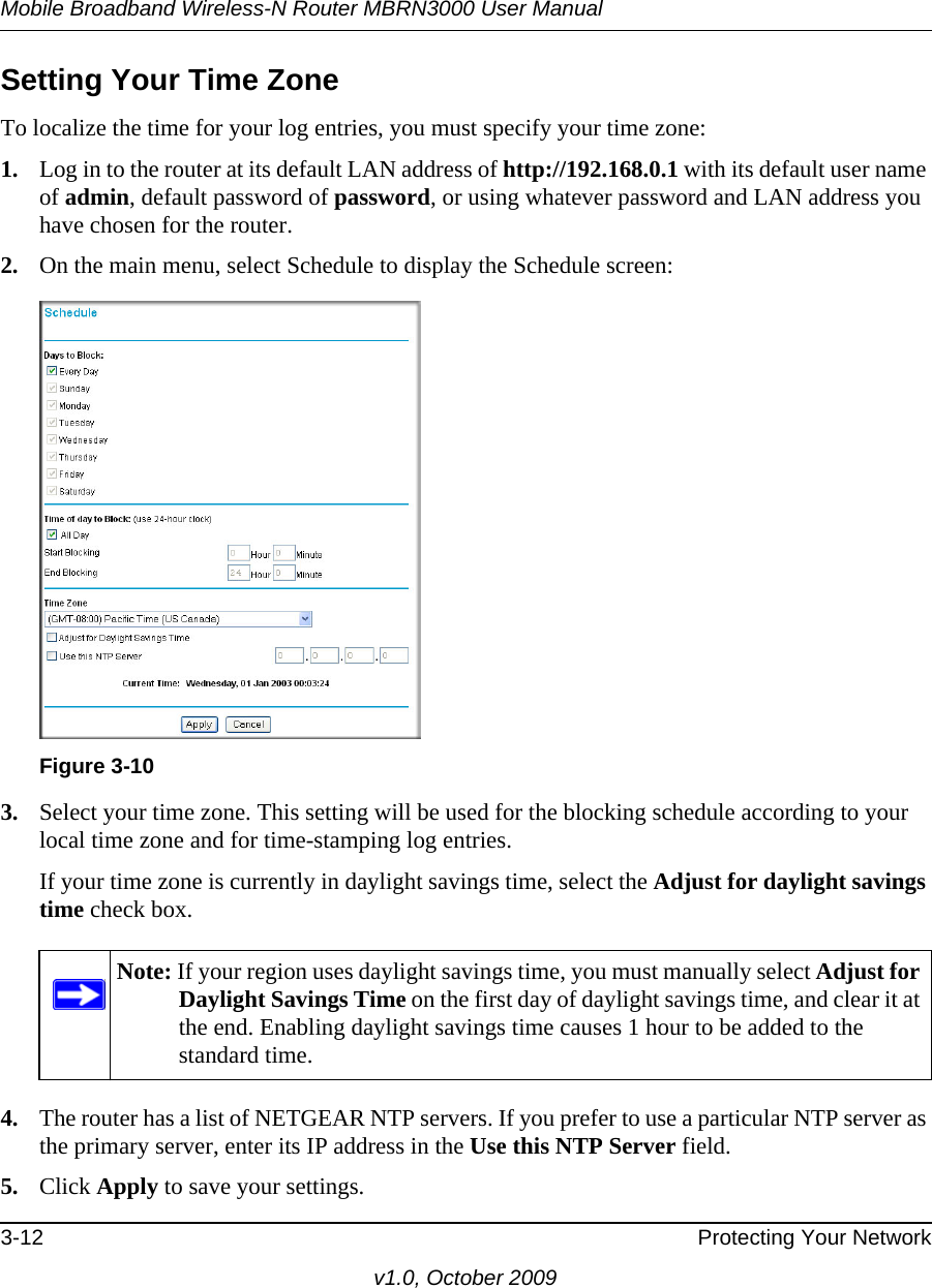 Mobile Broadband Wireless-N Router MBRN3000 User Manual3-12 Protecting Your Networkv1.0, October 2009Setting Your Time ZoneTo localize the time for your log entries, you must specify your time zone:1. Log in to the router at its default LAN address of http://192.168.0.1 with its default user name of admin, default password of password, or using whatever password and LAN address you have chosen for the router.2. On the main menu, select Schedule to display the Schedule screen:3. Select your time zone. This setting will be used for the blocking schedule according to your local time zone and for time-stamping log entries.If your time zone is currently in daylight savings time, select the Adjust for daylight savings time check box.4. The router has a list of NETGEAR NTP servers. If you prefer to use a particular NTP server as the primary server, enter its IP address in the Use this NTP Server field.5. Click Apply to save your settings.Figure 3-10Note: If your region uses daylight savings time, you must manually select Adjust for Daylight Savings Time on the first day of daylight savings time, and clear it at the end. Enabling daylight savings time causes 1 hour to be added to the standard time.