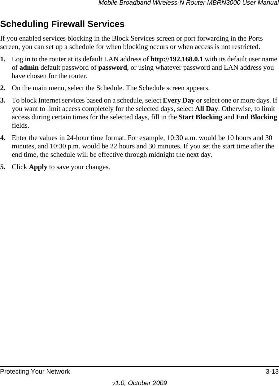 Mobile Broadband Wireless-N Router MBRN3000 User ManualProtecting Your Network 3-13v1.0, October 2009Scheduling Firewall ServicesIf you enabled services blocking in the Block Services screen or port forwarding in the Ports screen, you can set up a schedule for when blocking occurs or when access is not restricted. 1. Log in to the router at its default LAN address of http://192.168.0.1 with its default user name of admin default password of password, or using whatever password and LAN address you have chosen for the router.2. On the main menu, select the Schedule. The Schedule screen appears.3. To block Internet services based on a schedule, select Every Day or select one or more days. If you want to limit access completely for the selected days, select All Day. Otherwise, to limit access during certain times for the selected days, fill in the Start Blocking and End Blocking fields.4. Enter the values in 24-hour time format. For example, 10:30 a.m. would be 10 hours and 30 minutes, and 10:30 p.m. would be 22 hours and 30 minutes. If you set the start time after the end time, the schedule will be effective through midnight the next day.5. Click Apply to save your changes.