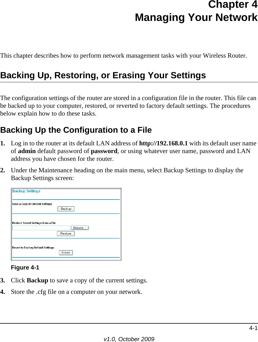 4-1v1.0, October 2009Chapter 4Managing Your NetworkThis chapter describes how to perform network management tasks with your Wireless Router. Backing Up, Restoring, or Erasing Your SettingsThe configuration settings of the router are stored in a configuration file in the router. This file can be backed up to your computer, restored, or reverted to factory default settings. The procedures below explain how to do these tasks.Backing Up the Configuration to a File1. Log in to the router at its default LAN address of http://192.168.0.1 with its default user name of admin default password of password, or using whatever user name, password and LAN address you have chosen for the router.2. Under the Maintenance heading on the main menu, select Backup Settings to display the Backup Settings screen: 3. Click Backup to save a copy of the current settings.4. Store the .cfg file on a computer on your network.Figure 4-1