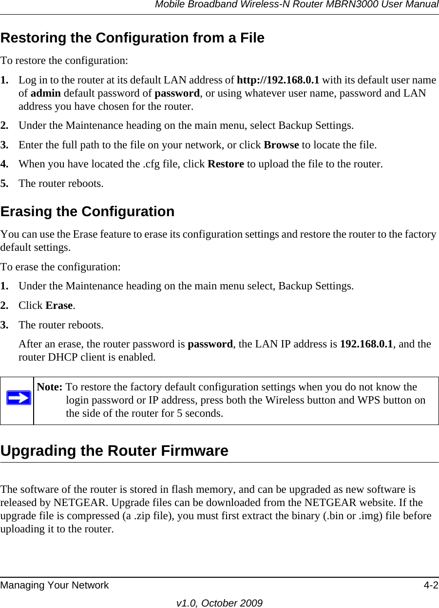 Mobile Broadband Wireless-N Router MBRN3000 User ManualManaging Your Network 4-2v1.0, October 2009Restoring the Configuration from a FileTo restore the configuration:1. Log in to the router at its default LAN address of http://192.168.0.1 with its default user name of admin default password of password, or using whatever user name, password and LAN address you have chosen for the router.2. Under the Maintenance heading on the main menu, select Backup Settings.3. Enter the full path to the file on your network, or click Browse to locate the file. 4. When you have located the .cfg file, click Restore to upload the file to the router.5. The router reboots.Erasing the ConfigurationYou can use the Erase feature to erase its configuration settings and restore the router to the factory default settings.To erase the configuration:1. Under the Maintenance heading on the main menu select, Backup Settings.2. Click Erase.3. The router reboots.After an erase, the router password is password, the LAN IP address is 192.168.0.1, and the router DHCP client is enabled.Upgrading the Router FirmwareThe software of the router is stored in flash memory, and can be upgraded as new software is released by NETGEAR. Upgrade files can be downloaded from the NETGEAR website. If the upgrade file is compressed (a .zip file), you must first extract the binary (.bin or .img) file before uploading it to the router. Note: To restore the factory default configuration settings when you do not know the login password or IP address, press both the Wireless button and WPS button on the side of the router for 5 seconds. 