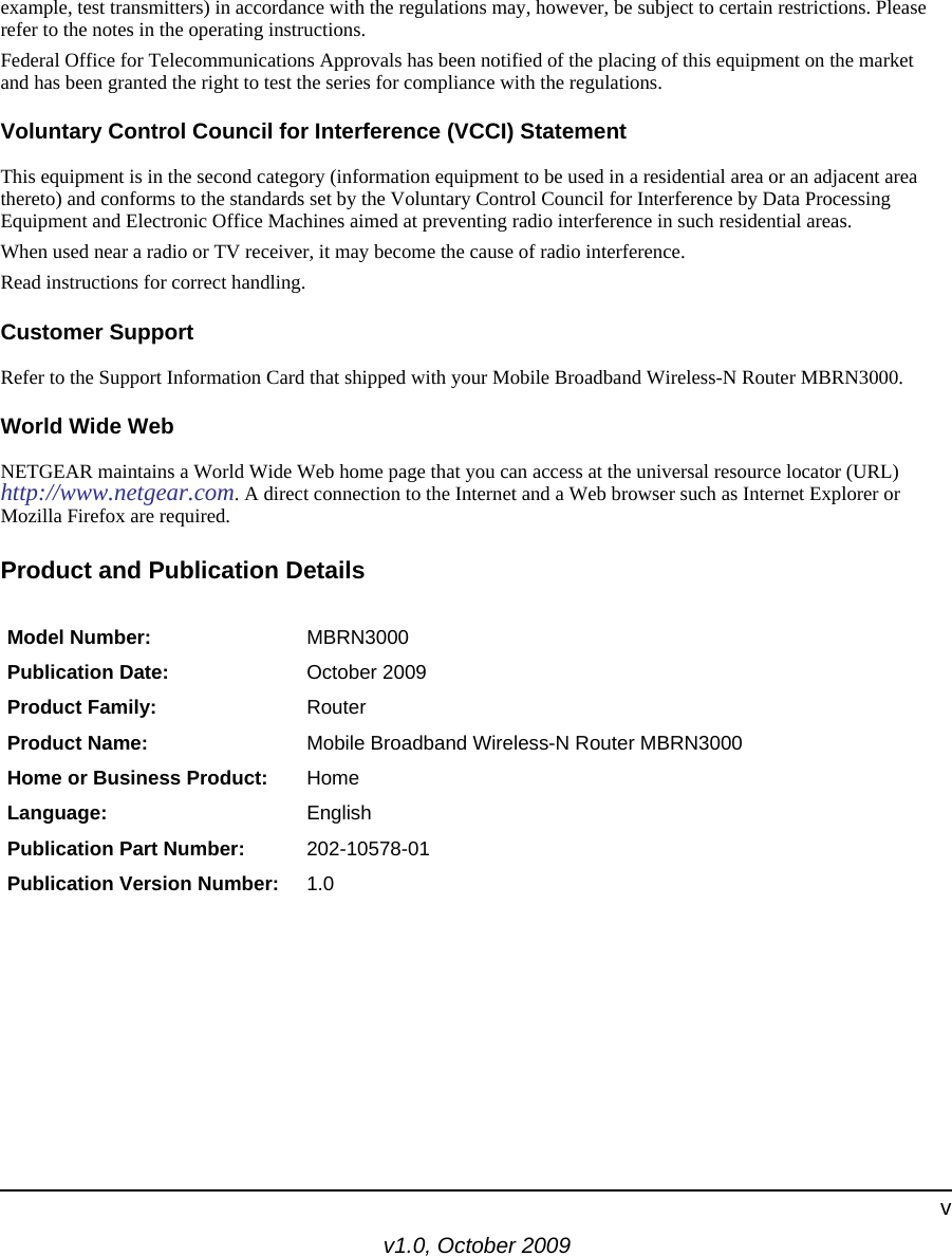 v1.0, October 2009vexample, test transmitters) in accordance with the regulations may, however, be subject to certain restrictions. Please refer to the notes in the operating instructions. Federal Office for Telecommunications Approvals has been notified of the placing of this equipment on the market and has been granted the right to test the series for compliance with the regulations. Voluntary Control Council for Interference (VCCI) StatementThis equipment is in the second category (information equipment to be used in a residential area or an adjacent area thereto) and conforms to the standards set by the Voluntary Control Council for Interference by Data Processing Equipment and Electronic Office Machines aimed at preventing radio interference in such residential areas.When used near a radio or TV receiver, it may become the cause of radio interference. Read instructions for correct handling.Customer SupportRefer to the Support Information Card that shipped with your Mobile Broadband Wireless-N Router MBRN3000.World Wide WebNETGEAR maintains a World Wide Web home page that you can access at the universal resource locator (URL)http://www.netgear.com. A direct connection to the Internet and a Web browser such as Internet Explorer or Mozilla Firefox are required.Product and Publication DetailsModel Number: MBRN3000Publication Date: October 2009Product Family: RouterProduct Name: Mobile Broadband Wireless-N Router MBRN3000Home or Business Product: HomeLanguage: EnglishPublication Part Number: 202-10578-01Publication Version Number: 1.0