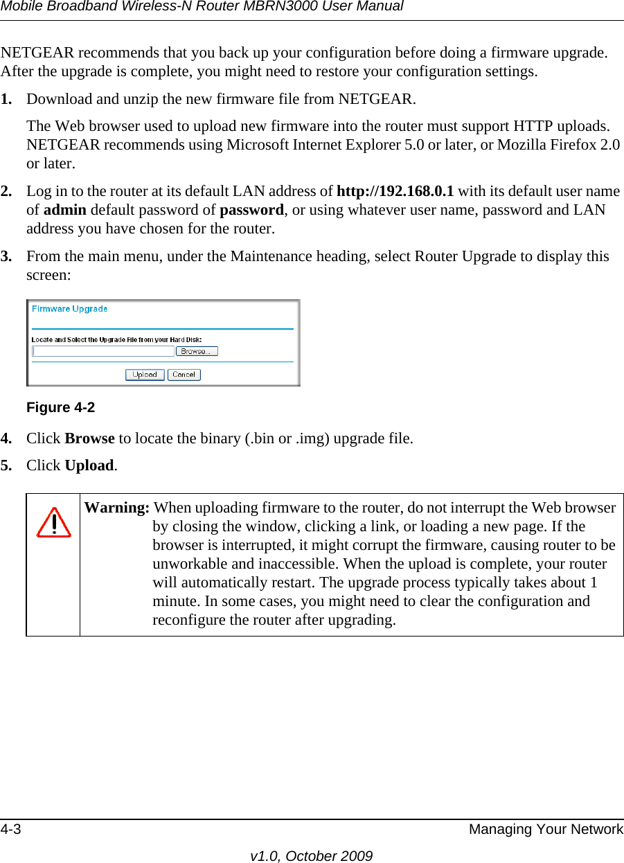 Mobile Broadband Wireless-N Router MBRN3000 User Manual4-3 Managing Your Networkv1.0, October 2009NETGEAR recommends that you back up your configuration before doing a firmware upgrade. After the upgrade is complete, you might need to restore your configuration settings. 1. Download and unzip the new firmware file from NETGEAR. The Web browser used to upload new firmware into the router must support HTTP uploads. NETGEAR recommends using Microsoft Internet Explorer 5.0 or later, or Mozilla Firefox 2.0 or later. 2. Log in to the router at its default LAN address of http://192.168.0.1 with its default user name of admin default password of password, or using whatever user name, password and LAN address you have chosen for the router.3. From the main menu, under the Maintenance heading, select Router Upgrade to display this screen: 4. Click Browse to locate the binary (.bin or .img) upgrade file.5. Click Upload.Figure 4-2Warning: When uploading firmware to the router, do not interrupt the Web browser by closing the window, clicking a link, or loading a new page. If the browser is interrupted, it might corrupt the firmware, causing router to be unworkable and inaccessible. When the upload is complete, your router will automatically restart. The upgrade process typically takes about 1 minute. In some cases, you might need to clear the configuration and reconfigure the router after upgrading.