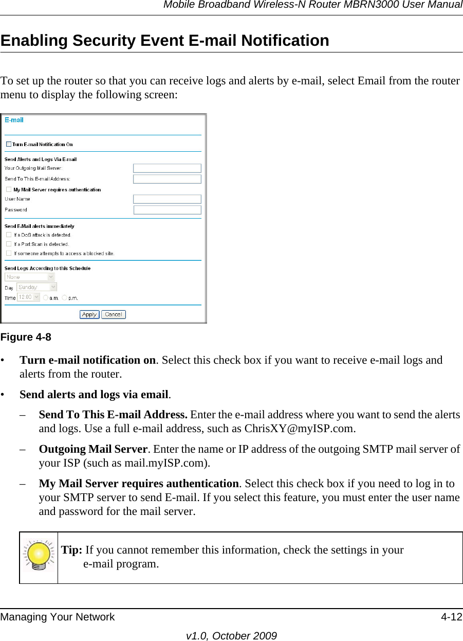 Mobile Broadband Wireless-N Router MBRN3000 User ManualManaging Your Network 4-12v1.0, October 2009Enabling Security Event E-mail NotificationTo set up the router so that you can receive logs and alerts by e-mail, select Email from the router menu to display the following screen:•Turn e-mail notification on. Select this check box if you want to receive e-mail logs and alerts from the router.•Send alerts and logs via email. –Send To This E-mail Address. Enter the e-mail address where you want to send the alerts and logs. Use a full e-mail address, such as ChrisXY@myISP.com.–Outgoing Mail Server. Enter the name or IP address of the outgoing SMTP mail server of your ISP (such as mail.myISP.com).–My Mail Server requires authentication. Select this check box if you need to log in to your SMTP server to send E-mail. If you select this feature, you must enter the user name and password for the mail server.Figure 4-8Tip: If you cannot remember this information, check the settings in your e-mail program.