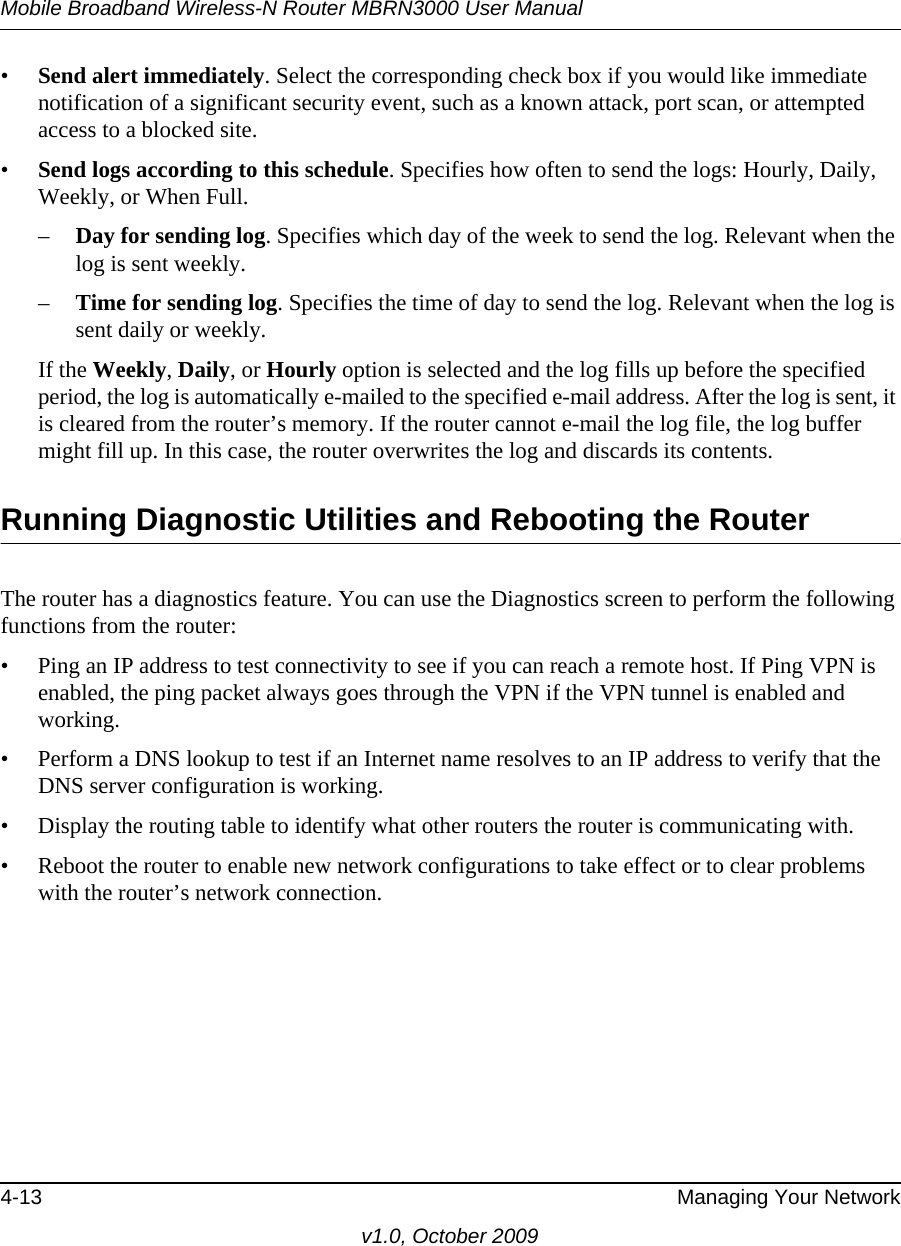 Mobile Broadband Wireless-N Router MBRN3000 User Manual4-13 Managing Your Networkv1.0, October 2009•Send alert immediately. Select the corresponding check box if you would like immediate notification of a significant security event, such as a known attack, port scan, or attempted access to a blocked site.•Send logs according to this schedule. Specifies how often to send the logs: Hourly, Daily, Weekly, or When Full. –Day for sending log. Specifies which day of the week to send the log. Relevant when the log is sent weekly.–Time for sending log. Specifies the time of day to send the log. Relevant when the log is sent daily or weekly.If the Weekly, Daily, or Hourly option is selected and the log fills up before the specified period, the log is automatically e-mailed to the specified e-mail address. After the log is sent, it is cleared from the router’s memory. If the router cannot e-mail the log file, the log buffer might fill up. In this case, the router overwrites the log and discards its contents.Running Diagnostic Utilities and Rebooting the RouterThe router has a diagnostics feature. You can use the Diagnostics screen to perform the following functions from the router:• Ping an IP address to test connectivity to see if you can reach a remote host. If Ping VPN is enabled, the ping packet always goes through the VPN if the VPN tunnel is enabled and working.• Perform a DNS lookup to test if an Internet name resolves to an IP address to verify that the DNS server configuration is working.• Display the routing table to identify what other routers the router is communicating with.• Reboot the router to enable new network configurations to take effect or to clear problems with the router’s network connection.