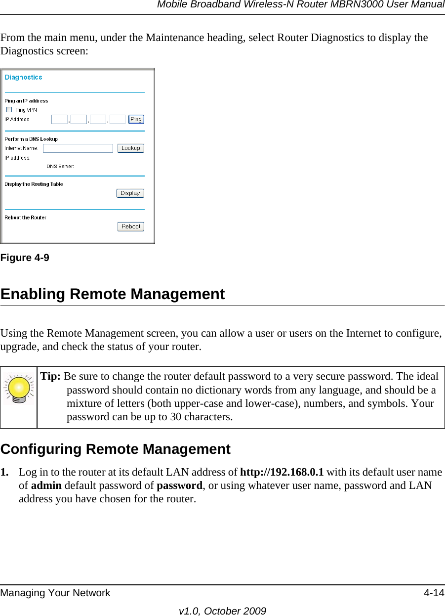 Mobile Broadband Wireless-N Router MBRN3000 User ManualManaging Your Network 4-14v1.0, October 2009From the main menu, under the Maintenance heading, select Router Diagnostics to display the Diagnostics screen: Enabling Remote ManagementUsing the Remote Management screen, you can allow a user or users on the Internet to configure, upgrade, and check the status of your router.Configuring Remote Management1. Log in to the router at its default LAN address of http://192.168.0.1 with its default user name of admin default password of password, or using whatever user name, password and LAN address you have chosen for the router.Figure 4-9Tip: Be sure to change the router default password to a very secure password. The ideal password should contain no dictionary words from any language, and should be a mixture of letters (both upper-case and lower-case), numbers, and symbols. Your password can be up to 30 characters.