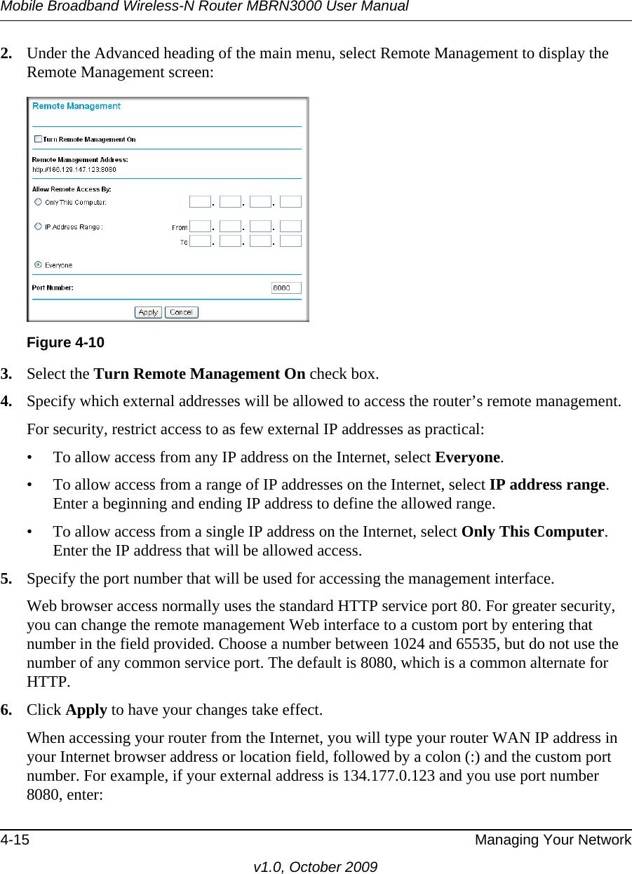 Mobile Broadband Wireless-N Router MBRN3000 User Manual4-15 Managing Your Networkv1.0, October 20092. Under the Advanced heading of the main menu, select Remote Management to display the Remote Management screen:3. Select the Turn Remote Management On check box.4. Specify which external addresses will be allowed to access the router’s remote management.For security, restrict access to as few external IP addresses as practical:• To allow access from any IP address on the Internet, select Everyone. • To allow access from a range of IP addresses on the Internet, select IP address range.Enter a beginning and ending IP address to define the allowed range. • To allow access from a single IP address on the Internet, select Only This Computer.Enter the IP address that will be allowed access. 5. Specify the port number that will be used for accessing the management interface.Web browser access normally uses the standard HTTP service port 80. For greater security, you can change the remote management Web interface to a custom port by entering that number in the field provided. Choose a number between 1024 and 65535, but do not use the number of any common service port. The default is 8080, which is a common alternate for HTTP.6. Click Apply to have your changes take effect.When accessing your router from the Internet, you will type your router WAN IP address in your Internet browser address or location field, followed by a colon (:) and the custom port number. For example, if your external address is 134.177.0.123 and you use port number 8080, enter:Figure 4-10