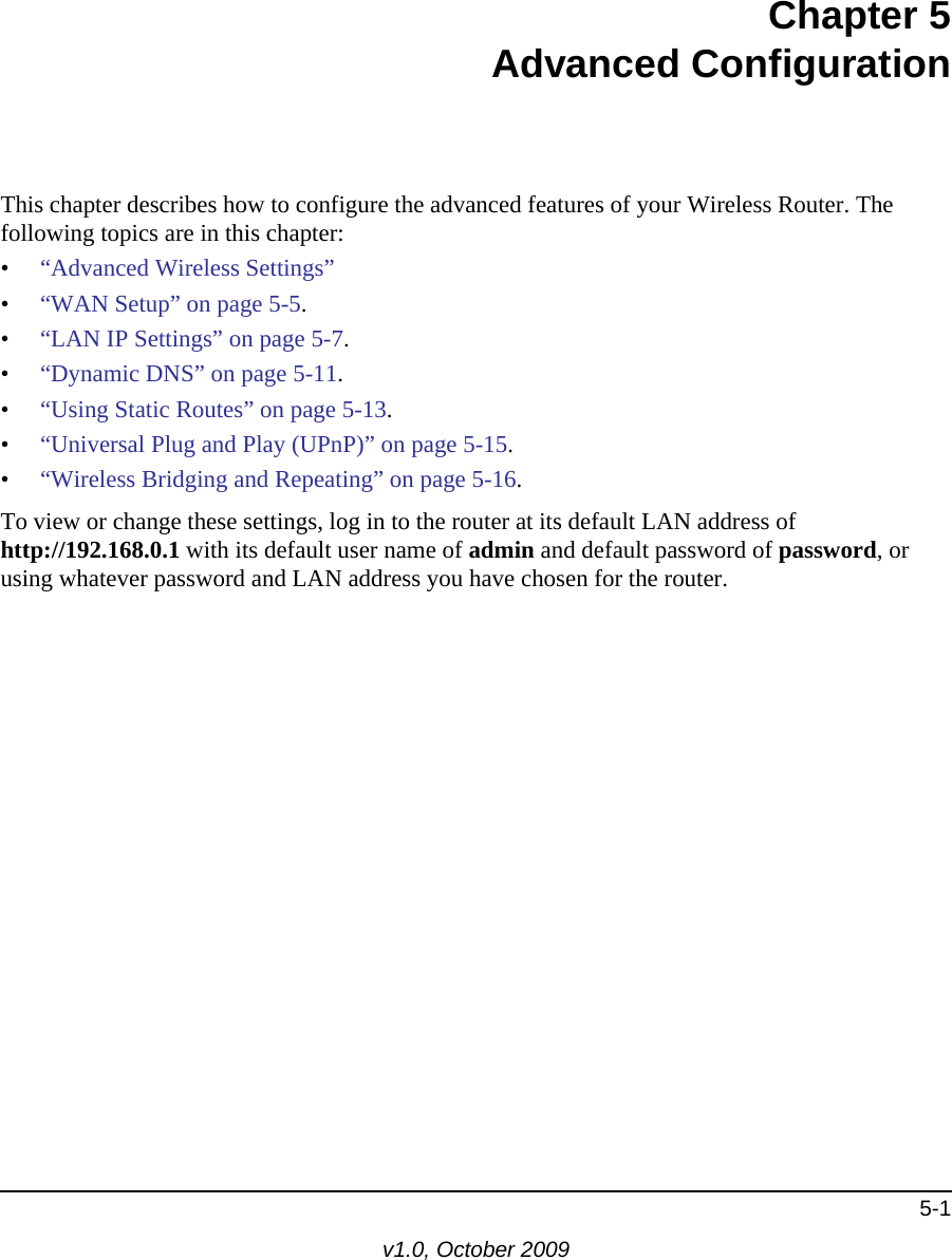 5-1v1.0, October 2009Chapter 5Advanced ConfigurationThis chapter describes how to configure the advanced features of your Wireless Router. The following topics are in this chapter:•“Advanced Wireless Settings”•“WAN Setup” on page 5-5.•“LAN IP Settings” on page 5-7.•“Dynamic DNS” on page 5-11.•“Using Static Routes” on page 5-13.•“Universal Plug and Play (UPnP)” on page 5-15.•“Wireless Bridging and Repeating” on page 5-16.To view or change these settings, log in to the router at its default LAN address of http://192.168.0.1 with its default user name of admin and default password of password, or using whatever password and LAN address you have chosen for the router.