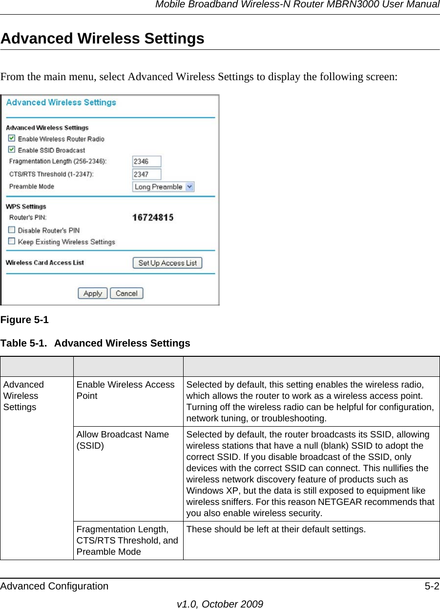 Mobile Broadband Wireless-N Router MBRN3000 User ManualAdvanced Configuration 5-2v1.0, October 2009Advanced Wireless SettingsFrom the main menu, select Advanced Wireless Settings to display the following screen:Figure 5-1Table 5-1.  Advanced Wireless Settings  Advanced Wireless SettingsEnable Wireless Access Point Selected by default, this setting enables the wireless radio, which allows the router to work as a wireless access point.Turning off the wireless radio can be helpful for configuration, network tuning, or troubleshooting. Allow Broadcast Name (SSID) Selected by default, the router broadcasts its SSID, allowing wireless stations that have a null (blank) SSID to adopt the correct SSID. If you disable broadcast of the SSID, only devices with the correct SSID can connect. This nullifies the wireless network discovery feature of products such as Windows XP, but the data is still exposed to equipment like wireless sniffers. For this reason NETGEAR recommends that you also enable wireless security.Fragmentation Length, CTS/RTS Threshold, and Preamble ModeThese should be left at their default settings.