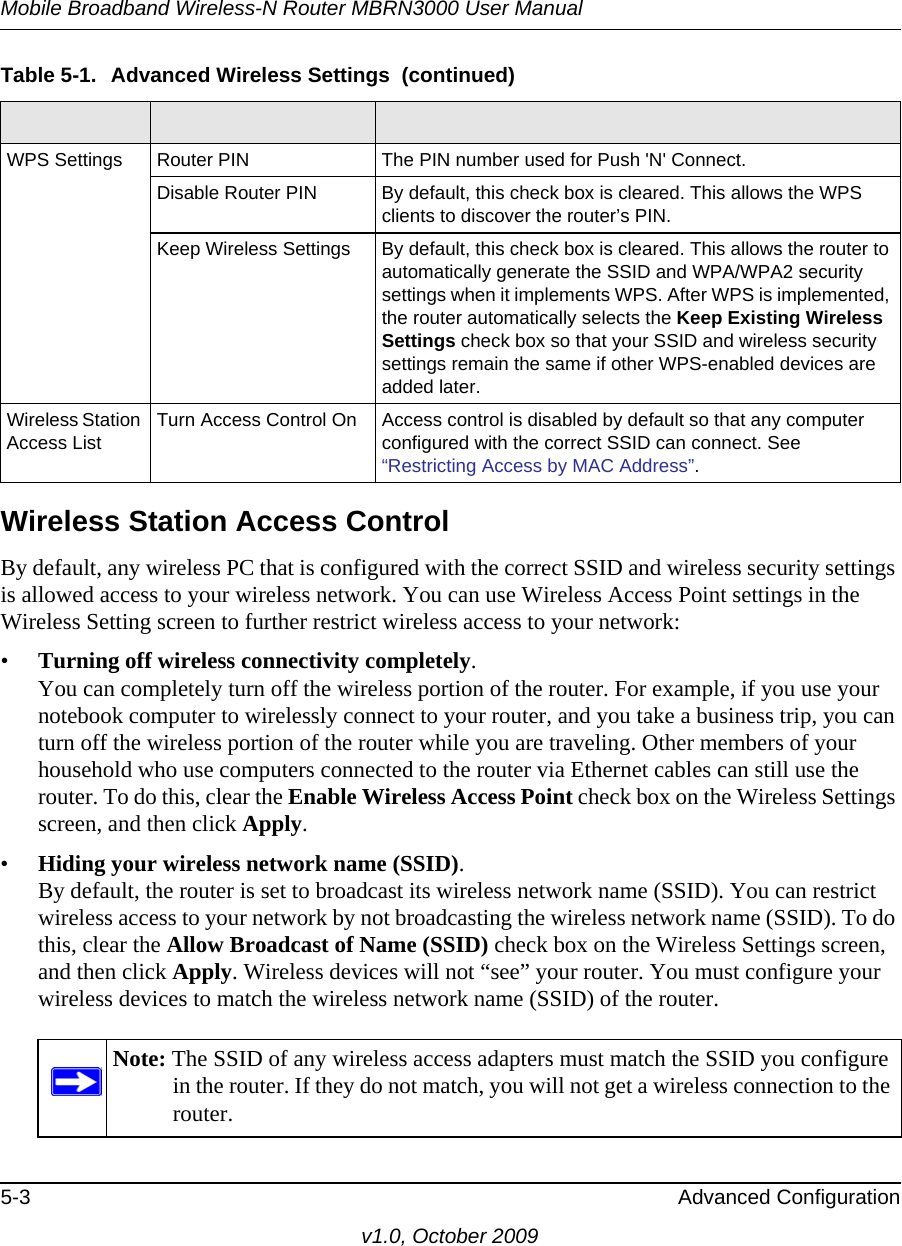 Mobile Broadband Wireless-N Router MBRN3000 User Manual5-3 Advanced Configurationv1.0, October 2009Wireless Station Access ControlBy default, any wireless PC that is configured with the correct SSID and wireless security settings is allowed access to your wireless network. You can use Wireless Access Point settings in the Wireless Setting screen to further restrict wireless access to your network:•Turning off wireless connectivity completely.You can completely turn off the wireless portion of the router. For example, if you use your notebook computer to wirelessly connect to your router, and you take a business trip, you can turn off the wireless portion of the router while you are traveling. Other members of your household who use computers connected to the router via Ethernet cables can still use the router. To do this, clear the Enable Wireless Access Point check box on the Wireless Settings screen, and then click Apply.•Hiding your wireless network name (SSID).By default, the router is set to broadcast its wireless network name (SSID). You can restrict wireless access to your network by not broadcasting the wireless network name (SSID). To do this, clear the Allow Broadcast of Name (SSID) check box on the Wireless Settings screen, and then click Apply. Wireless devices will not “see” your router. You must configure your wireless devices to match the wireless network name (SSID) of the router.WPS Settings Router PIN The PIN number used for Push &apos;N&apos; Connect.Disable Router PIN By default, this check box is cleared. This allows the WPS clients to discover the router’s PIN.Keep Wireless Settings By default, this check box is cleared. This allows the router to automatically generate the SSID and WPA/WPA2 security settings when it implements WPS. After WPS is implemented, the router automatically selects the Keep Existing Wireless Settings check box so that your SSID and wireless security settings remain the same if other WPS-enabled devices are added later.Wireless Station Access List Turn Access Control On Access control is disabled by default so that any computer configured with the correct SSID can connect. See “Restricting Access by MAC Address”.Note: The SSID of any wireless access adapters must match the SSID you configure in the router. If they do not match, you will not get a wireless connection to the router.Table 5-1.  Advanced Wireless Settings  (continued)