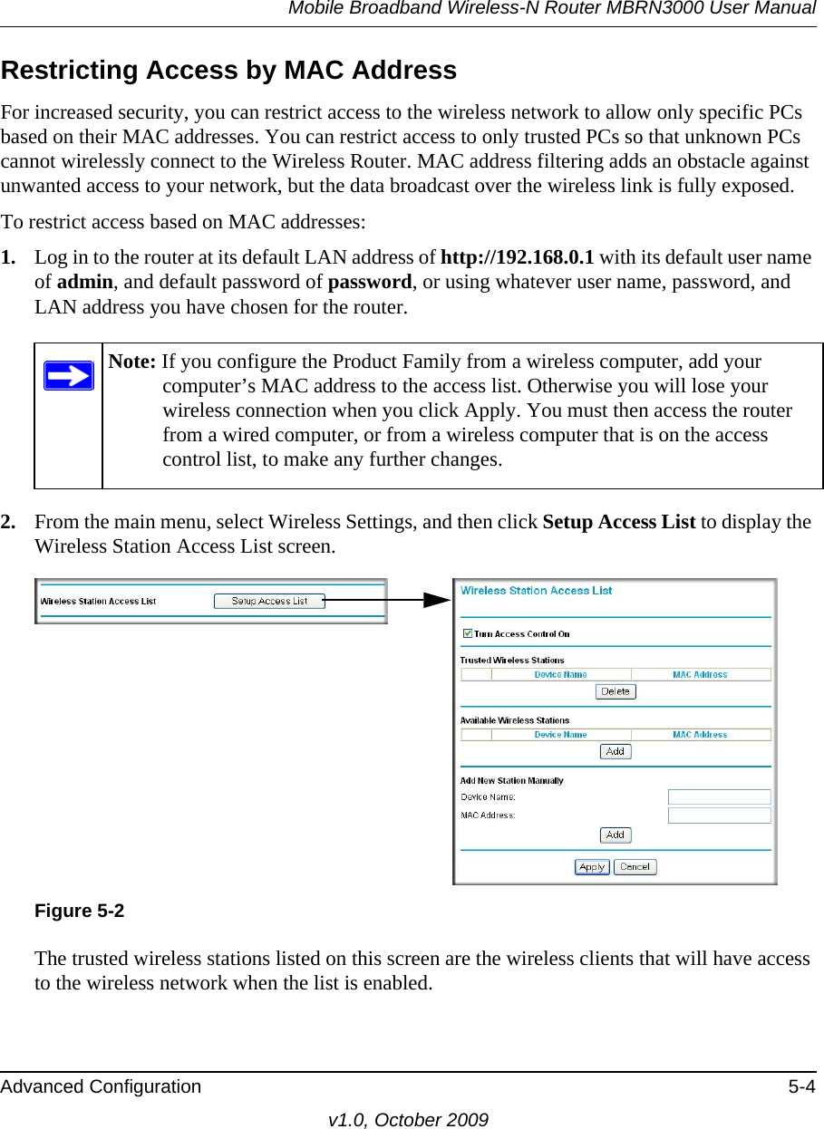 Mobile Broadband Wireless-N Router MBRN3000 User ManualAdvanced Configuration 5-4v1.0, October 2009Restricting Access by MAC AddressFor increased security, you can restrict access to the wireless network to allow only specific PCs based on their MAC addresses. You can restrict access to only trusted PCs so that unknown PCs cannot wirelessly connect to the Wireless Router. MAC address filtering adds an obstacle against unwanted access to your network, but the data broadcast over the wireless link is fully exposed. To restrict access based on MAC addresses:1. Log in to the router at its default LAN address of http://192.168.0.1 with its default user name of admin, and default password of password, or using whatever user name, password, and LAN address you have chosen for the router.2. From the main menu, select Wireless Settings, and then click Setup Access List to display the Wireless Station Access List screen.The trusted wireless stations listed on this screen are the wireless clients that will have access to the wireless network when the list is enabled. Note: If you configure the Product Family from a wireless computer, add your computer’s MAC address to the access list. Otherwise you will lose your wireless connection when you click Apply. You must then access the router from a wired computer, or from a wireless computer that is on the access control list, to make any further changes.Figure 5-2