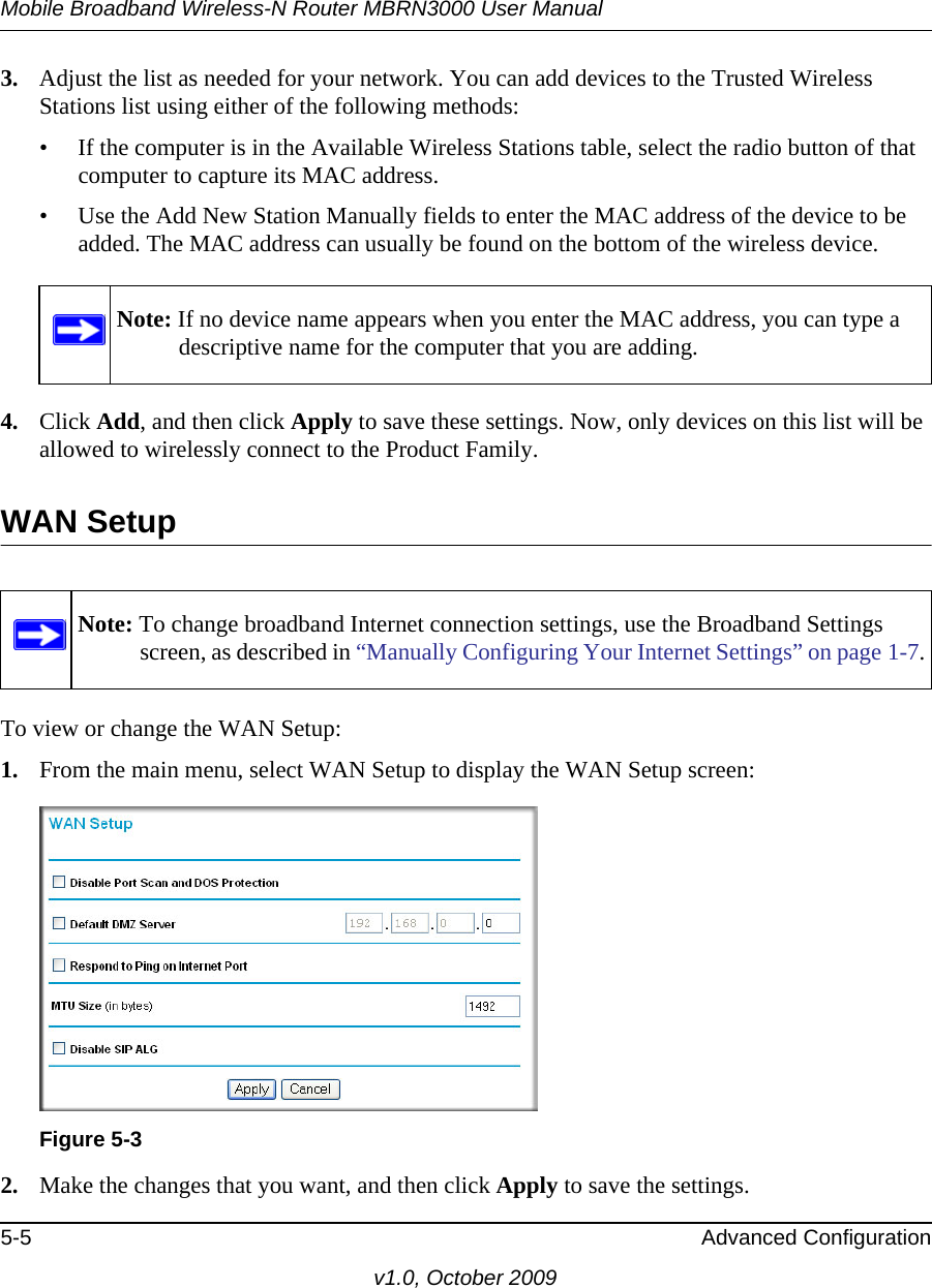 Mobile Broadband Wireless-N Router MBRN3000 User Manual5-5 Advanced Configurationv1.0, October 20093. Adjust the list as needed for your network. You can add devices to the Trusted Wireless Stations list using either of the following methods: • If the computer is in the Available Wireless Stations table, select the radio button of that computer to capture its MAC address.• Use the Add New Station Manually fields to enter the MAC address of the device to be added. The MAC address can usually be found on the bottom of the wireless device. 4. Click Add, and then click Apply to save these settings. Now, only devices on this list will be allowed to wirelessly connect to the Product Family.WAN SetupTo view or change the WAN Setup: 1. From the main menu, select WAN Setup to display the WAN Setup screen:2. Make the changes that you want, and then click Apply to save the settings.Note: If no device name appears when you enter the MAC address, you can type a descriptive name for the computer that you are adding.Note: To change broadband Internet connection settings, use the Broadband Settings screen, as described in “Manually Configuring Your Internet Settings” on page 1-7.Figure 5-3