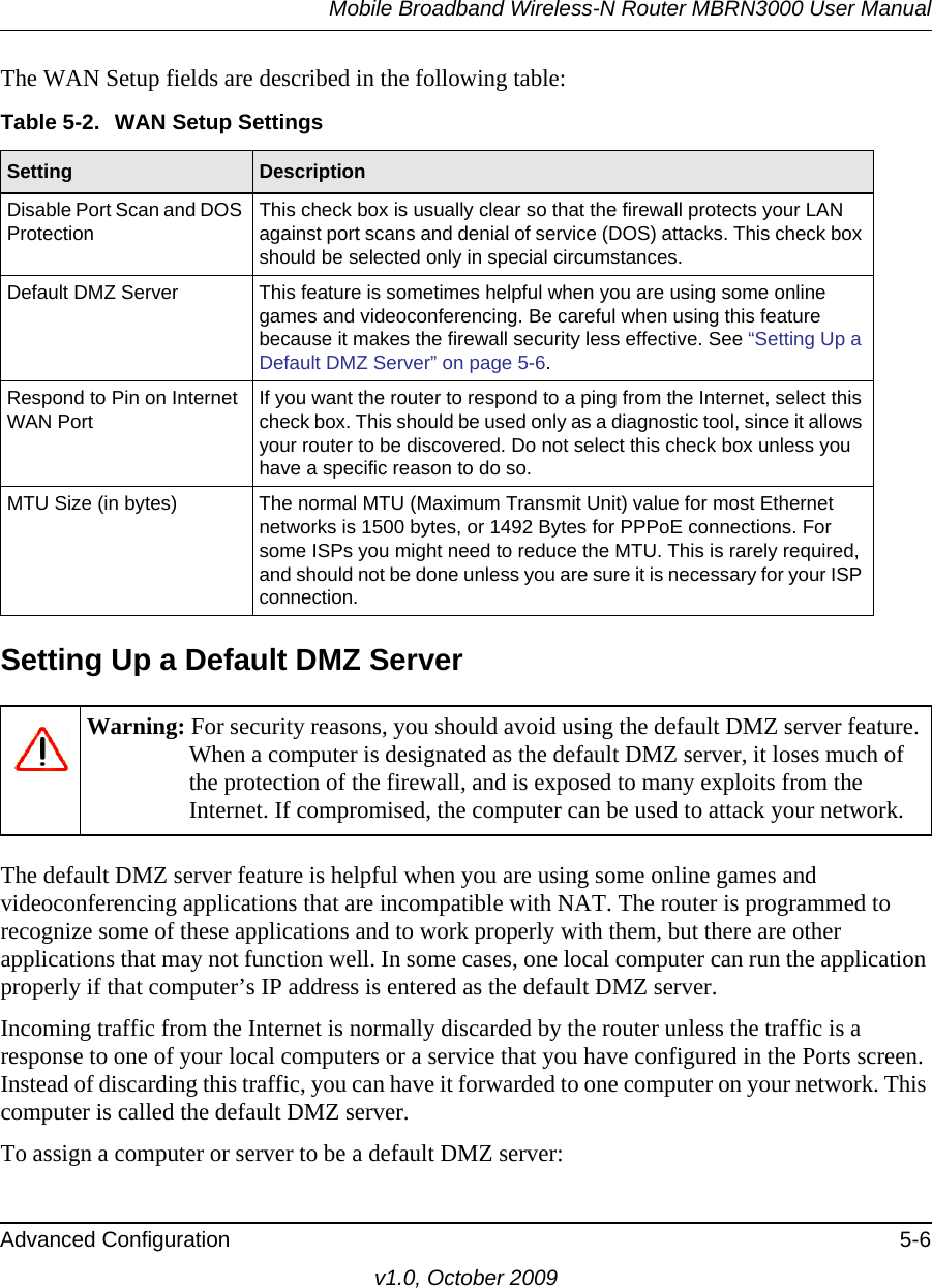 Mobile Broadband Wireless-N Router MBRN3000 User ManualAdvanced Configuration 5-6v1.0, October 2009The WAN Setup fields are described in the following table:Setting Up a Default DMZ ServerThe default DMZ server feature is helpful when you are using some online games and videoconferencing applications that are incompatible with NAT. The router is programmed to recognize some of these applications and to work properly with them, but there are other applications that may not function well. In some cases, one local computer can run the application properly if that computer’s IP address is entered as the default DMZ server.Incoming traffic from the Internet is normally discarded by the router unless the traffic is a response to one of your local computers or a service that you have configured in the Ports screen. Instead of discarding this traffic, you can have it forwarded to one computer on your network. This computer is called the default DMZ server.To assign a computer or server to be a default DMZ server: Table 5-2.  WAN Setup Settings  Setting DescriptionDisable Port Scan and DOS Protection This check box is usually clear so that the firewall protects your LAN against port scans and denial of service (DOS) attacks. This check box should be selected only in special circumstances.Default DMZ Server This feature is sometimes helpful when you are using some online games and videoconferencing. Be careful when using this feature because it makes the firewall security less effective. See “Setting Up a Default DMZ Server” on page 5-6.Respond to Pin on Internet WAN Port If you want the router to respond to a ping from the Internet, select this check box. This should be used only as a diagnostic tool, since it allows your router to be discovered. Do not select this check box unless you have a specific reason to do so.MTU Size (in bytes) The normal MTU (Maximum Transmit Unit) value for most Ethernet networks is 1500 bytes, or 1492 Bytes for PPPoE connections. For some ISPs you might need to reduce the MTU. This is rarely required, and should not be done unless you are sure it is necessary for your ISP connection.Warning: For security reasons, you should avoid using the default DMZ server feature. When a computer is designated as the default DMZ server, it loses much of the protection of the firewall, and is exposed to many exploits from the Internet. If compromised, the computer can be used to attack your network.