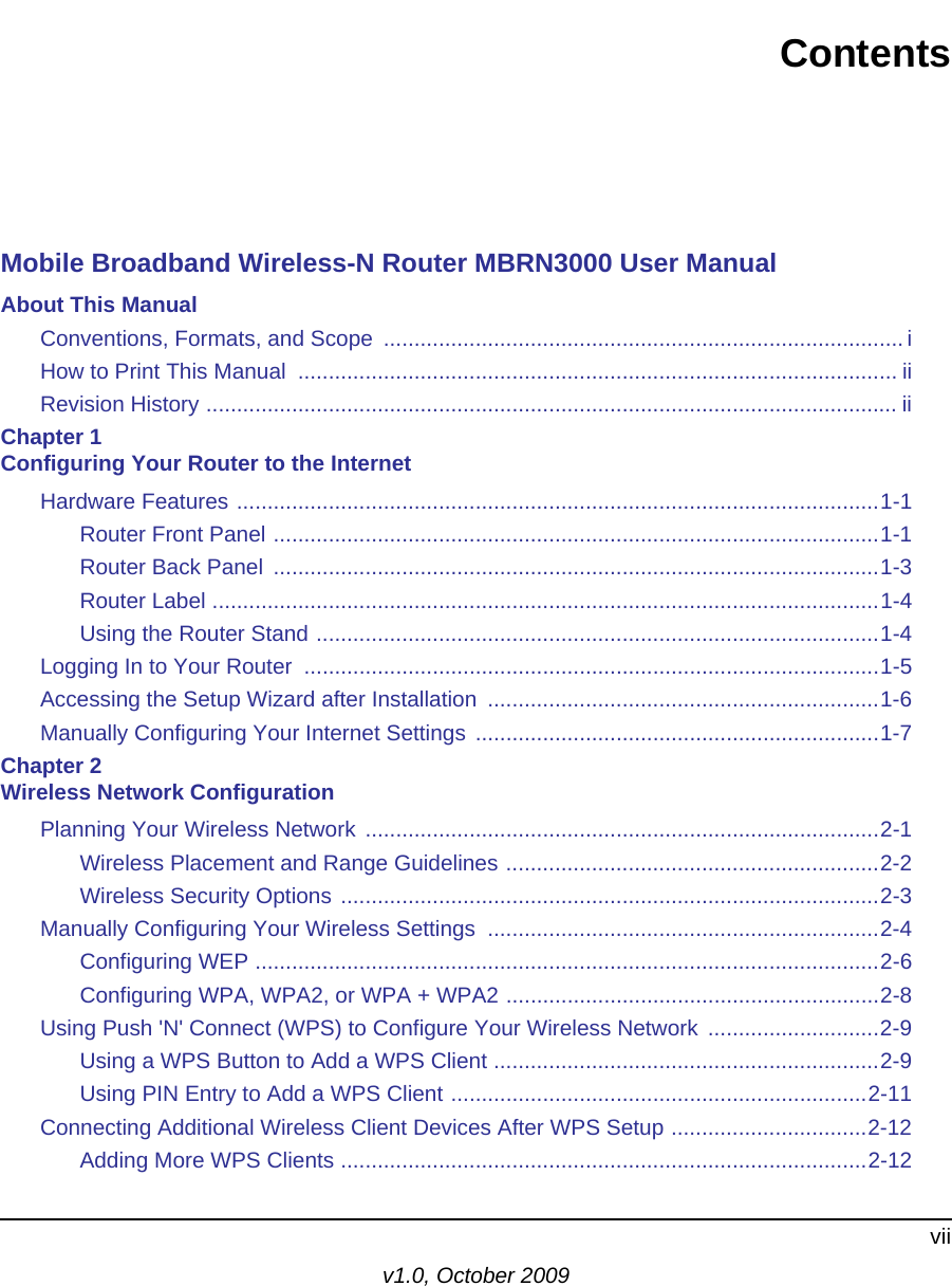 viiv1.0, October 2009ContentsMobile Broadband Wireless-N Router MBRN3000 User ManualAbout This ManualConventions, Formats, and Scope  ..................................................................................... iHow to Print This Manual  .................................................................................................. iiRevision History ................................................................................................................. iiChapter 1 Configuring Your Router to the InternetHardware Features .........................................................................................................1-1Router Front Panel ...................................................................................................1-1Router Back Panel  ...................................................................................................1-3Router Label .............................................................................................................1-4Using the Router Stand ............................................................................................1-4Logging In to Your Router  ..............................................................................................1-5Accessing the Setup Wizard after Installation  ................................................................1-6Manually Configuring Your Internet Settings ..................................................................1-7Chapter 2 Wireless Network ConfigurationPlanning Your Wireless Network ....................................................................................2-1Wireless Placement and Range Guidelines .............................................................2-2Wireless Security Options ........................................................................................2-3Manually Configuring Your Wireless Settings  ................................................................2-4Configuring WEP ......................................................................................................2-6Configuring WPA, WPA2, or WPA + WPA2 .............................................................2-8Using Push &apos;N&apos; Connect (WPS) to Configure Your Wireless Network  ............................2-9Using a WPS Button to Add a WPS Client ...............................................................2-9Using PIN Entry to Add a WPS Client ....................................................................2-11Connecting Additional Wireless Client Devices After WPS Setup ................................2-12Adding More WPS Clients ......................................................................................2-12