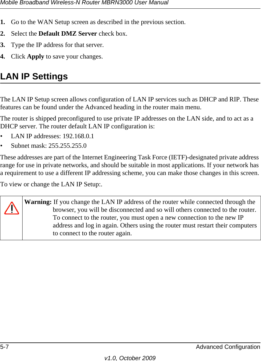 Mobile Broadband Wireless-N Router MBRN3000 User Manual5-7 Advanced Configurationv1.0, October 20091. Go to the WAN Setup screen as described in the previous section.2. Select the Default DMZ Server check box.3. Type the IP address for that server. 4. Click Apply to save your changes. LAN IP SettingsThe LAN IP Setup screen allows configuration of LAN IP services such as DHCP and RIP. These features can be found under the Advanced heading in the router main menu.The router is shipped preconfigured to use private IP addresses on the LAN side, and to act as a DHCP server. The router default LAN IP configuration is:• LAN IP addresses: 192.168.0.1• Subnet mask: 255.255.255.0These addresses are part of the Internet Engineering Task Force (IETF)-designated private address range for use in private networks, and should be suitable in most applications. If your network has a requirement to use a different IP addressing scheme, you can make those changes in this screen.To view or change the LAN IP Setup:.Warning: If you change the LAN IP address of the router while connected through the browser, you will be disconnected and so will others connected to the router. To connect to the router, you must open a new connection to the new IP address and log in again. Others using the router must restart their computers to connect to the router again.