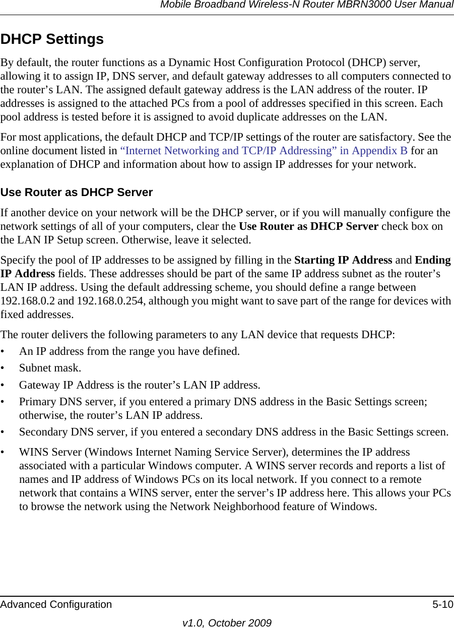 Mobile Broadband Wireless-N Router MBRN3000 User ManualAdvanced Configuration 5-10v1.0, October 2009DHCP SettingsBy default, the router functions as a Dynamic Host Configuration Protocol (DHCP) server, allowing it to assign IP, DNS server, and default gateway addresses to all computers connected to the router’s LAN. The assigned default gateway address is the LAN address of the router. IP addresses is assigned to the attached PCs from a pool of addresses specified in this screen. Each pool address is tested before it is assigned to avoid duplicate addresses on the LAN.For most applications, the default DHCP and TCP/IP settings of the router are satisfactory. See the online document listed in “Internet Networking and TCP/IP Addressing” in Appendix B for an explanation of DHCP and information about how to assign IP addresses for your network. Use Router as DHCP ServerIf another device on your network will be the DHCP server, or if you will manually configure the network settings of all of your computers, clear the Use Router as DHCP Server check box on the LAN IP Setup screen. Otherwise, leave it selected. Specify the pool of IP addresses to be assigned by filling in the Starting IP Address and Ending IP Address fields. These addresses should be part of the same IP address subnet as the router’s LAN IP address. Using the default addressing scheme, you should define a range between 192.168.0.2 and 192.168.0.254, although you might want to save part of the range for devices with fixed addresses.The router delivers the following parameters to any LAN device that requests DHCP:• An IP address from the range you have defined.• Subnet mask.• Gateway IP Address is the router’s LAN IP address.• Primary DNS server, if you entered a primary DNS address in the Basic Settings screen; otherwise, the router’s LAN IP address.• Secondary DNS server, if you entered a secondary DNS address in the Basic Settings screen.• WINS Server (Windows Internet Naming Service Server), determines the IP address associated with a particular Windows computer. A WINS server records and reports a list of names and IP address of Windows PCs on its local network. If you connect to a remote network that contains a WINS server, enter the server’s IP address here. This allows your PCs to browse the network using the Network Neighborhood feature of Windows.