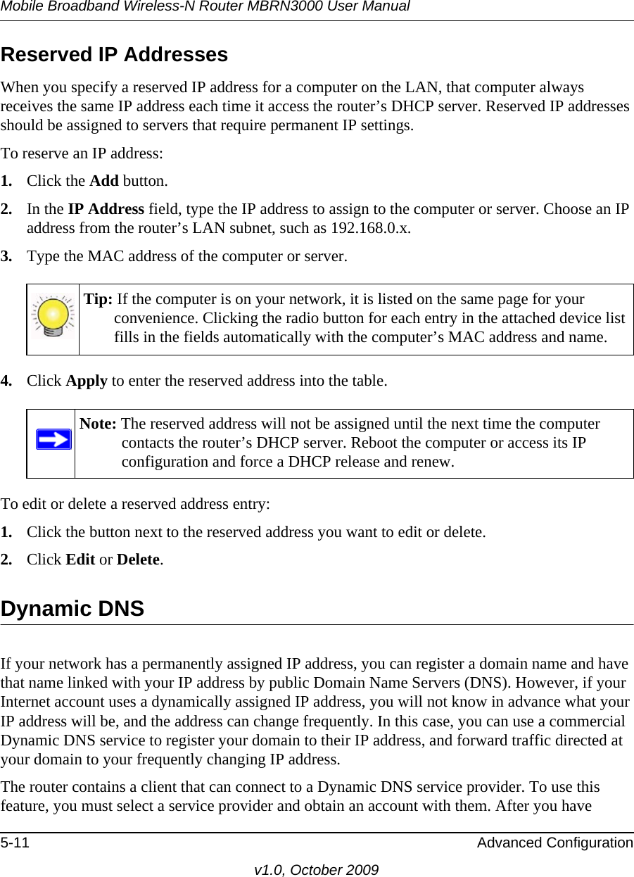 Mobile Broadband Wireless-N Router MBRN3000 User Manual5-11 Advanced Configurationv1.0, October 2009Reserved IP AddressesWhen you specify a reserved IP address for a computer on the LAN, that computer always receives the same IP address each time it access the router’s DHCP server. Reserved IP addresses should be assigned to servers that require permanent IP settings. To reserve an IP address: 1. Click the Add button. 2. In the IP Address field, type the IP address to assign to the computer or server. Choose an IP address from the router’s LAN subnet, such as 192.168.0.x. 3. Type the MAC address of the computer or server. 4. Click Apply to enter the reserved address into the table. To edit or delete a reserved address entry: 1. Click the button next to the reserved address you want to edit or delete. 2. Click Edit or Delete. Dynamic DNSIf your network has a permanently assigned IP address, you can register a domain name and have that name linked with your IP address by public Domain Name Servers (DNS). However, if your Internet account uses a dynamically assigned IP address, you will not know in advance what your IP address will be, and the address can change frequently. In this case, you can use a commercial Dynamic DNS service to register your domain to their IP address, and forward traffic directed at your domain to your frequently changing IP address. The router contains a client that can connect to a Dynamic DNS service provider. To use this feature, you must select a service provider and obtain an account with them. After you have Tip: If the computer is on your network, it is listed on the same page for your convenience. Clicking the radio button for each entry in the attached device list fills in the fields automatically with the computer’s MAC address and name.Note: The reserved address will not be assigned until the next time the computer contacts the router’s DHCP server. Reboot the computer or access its IP configuration and force a DHCP release and renew.