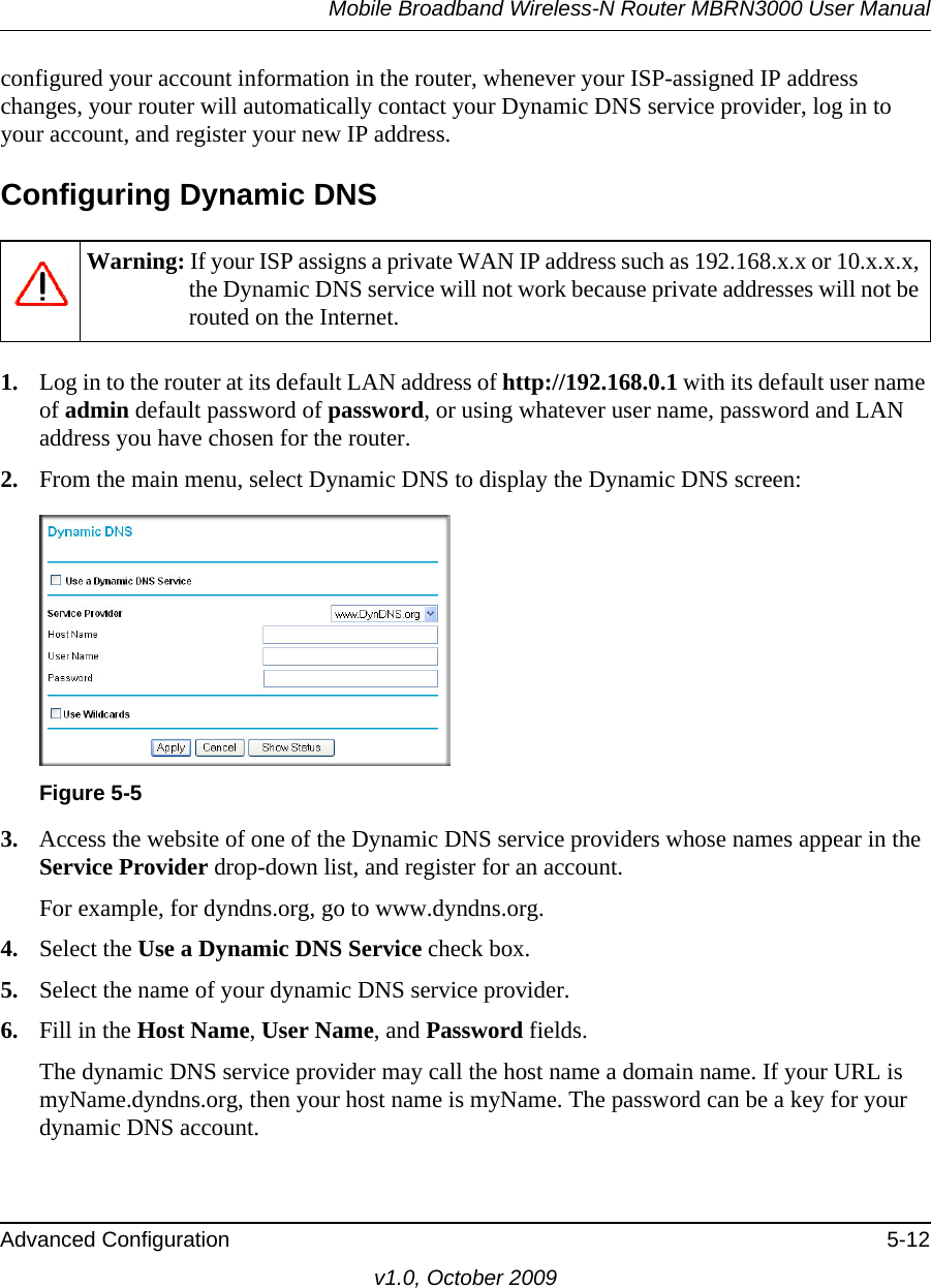 Mobile Broadband Wireless-N Router MBRN3000 User ManualAdvanced Configuration 5-12v1.0, October 2009configured your account information in the router, whenever your ISP-assigned IP address changes, your router will automatically contact your Dynamic DNS service provider, log in to your account, and register your new IP address.Configuring Dynamic DNS1. Log in to the router at its default LAN address of http://192.168.0.1 with its default user name of admin default password of password, or using whatever user name, password and LAN address you have chosen for the router.2. From the main menu, select Dynamic DNS to display the Dynamic DNS screen:3. Access the website of one of the Dynamic DNS service providers whose names appear in the Service Provider drop-down list, and register for an account. For example, for dyndns.org, go to www.dyndns.org.4. Select the Use a Dynamic DNS Service check box. 5. Select the name of your dynamic DNS service provider. 6. Fill in the Host Name, User Name, and Password fields.The dynamic DNS service provider may call the host name a domain name. If your URL is myName.dyndns.org, then your host name is myName. The password can be a key for your dynamic DNS account. Warning: If your ISP assigns a private WAN IP address such as 192.168.x.x or 10.x.x.x, the Dynamic DNS service will not work because private addresses will not be routed on the Internet.Figure 5-5