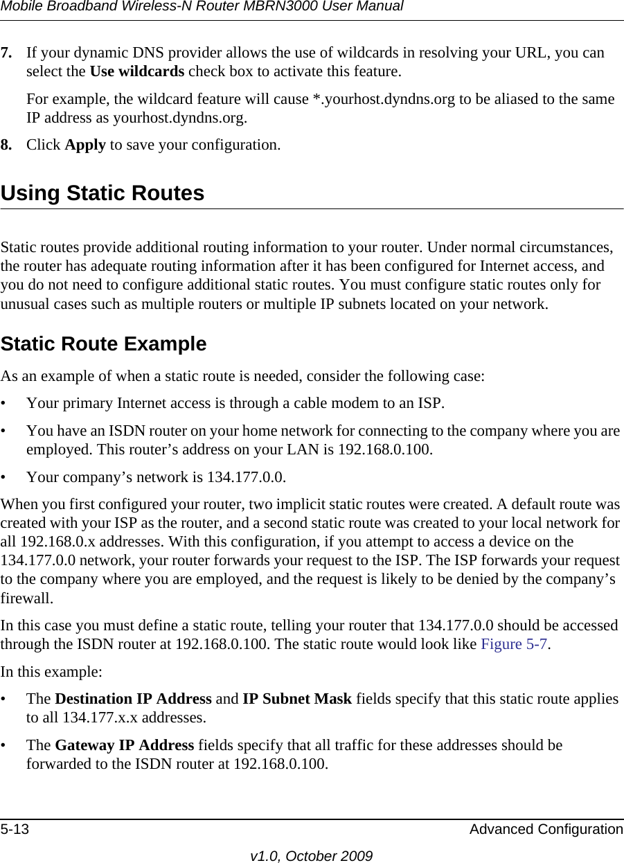 Mobile Broadband Wireless-N Router MBRN3000 User Manual5-13 Advanced Configurationv1.0, October 20097. If your dynamic DNS provider allows the use of wildcards in resolving your URL, you can select the Use wildcards check box to activate this feature. For example, the wildcard feature will cause *.yourhost.dyndns.org to be aliased to the same IP address as yourhost.dyndns.org.8. Click Apply to save your configuration. Using Static RoutesStatic routes provide additional routing information to your router. Under normal circumstances, the router has adequate routing information after it has been configured for Internet access, and you do not need to configure additional static routes. You must configure static routes only for unusual cases such as multiple routers or multiple IP subnets located on your network.Static Route ExampleAs an example of when a static route is needed, consider the following case:• Your primary Internet access is through a cable modem to an ISP.• You have an ISDN router on your home network for connecting to the company where you are employed. This router’s address on your LAN is 192.168.0.100.• Your company’s network is 134.177.0.0.When you first configured your router, two implicit static routes were created. A default route was created with your ISP as the router, and a second static route was created to your local network for all 192.168.0.x addresses. With this configuration, if you attempt to access a device on the 134.177.0.0 network, your router forwards your request to the ISP. The ISP forwards your request to the company where you are employed, and the request is likely to be denied by the company’s firewall.In this case you must define a static route, telling your router that 134.177.0.0 should be accessed through the ISDN router at 192.168.0.100. The static route would look like Figure 5-7.In this example:• The Destination IP Address and IP Subnet Mask fields specify that this static route applies to all 134.177.x.x addresses. • The Gateway IP Address fields specify that all traffic for these addresses should be forwarded to the ISDN router at 192.168.0.100. 