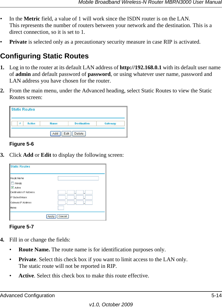 Mobile Broadband Wireless-N Router MBRN3000 User ManualAdvanced Configuration 5-14v1.0, October 2009• In the Metric field, a value of 1 will work since the ISDN router is on the LAN. This represents the number of routers between your network and the destination. This is a direct connection, so it is set to 1.•Private is selected only as a precautionary security measure in case RIP is activated.Configuring Static Routes1. Log in to the router at its default LAN address of http://192.168.0.1 with its default user name of admin and default password of password, or using whatever user name, password and LAN address you have chosen for the router.2. From the main menu, under the Advanced heading, select Static Routes to view the Static Routes screen: 3. Click Add or Edit to display the following screen:4. Fill in or change the fields:•Route Name. The route name is for identification purposes only. •Private. Select this check box if you want to limit access to the LAN only. The static route will not be reported in RIP. •Active. Select this check box to make this route effective. Figure 5-6Figure 5-7