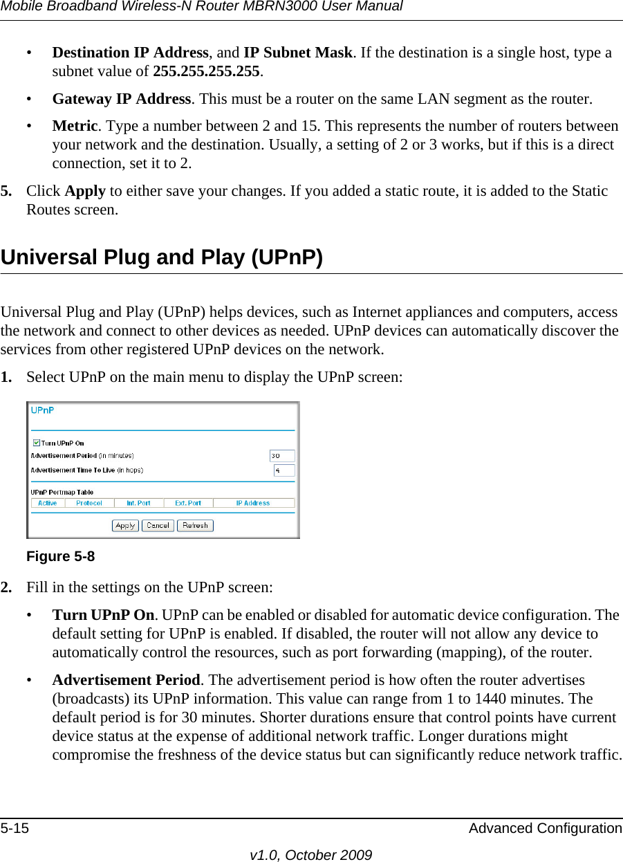 Mobile Broadband Wireless-N Router MBRN3000 User Manual5-15 Advanced Configurationv1.0, October 2009•Destination IP Address, and IP Subnet Mask. If the destination is a single host, type a subnet value of 255.255.255.255. •Gateway IP Address. This must be a router on the same LAN segment as the router. •Metric. Type a number between 2 and 15. This represents the number of routers between your network and the destination. Usually, a setting of 2 or 3 works, but if this is a direct connection, set it to 2. 5. Click Apply to either save your changes. If you added a static route, it is added to the Static Routes screen. Universal Plug and Play (UPnP)Universal Plug and Play (UPnP) helps devices, such as Internet appliances and computers, access the network and connect to other devices as needed. UPnP devices can automatically discover the services from other registered UPnP devices on the network.1. Select UPnP on the main menu to display the UPnP screen:2. Fill in the settings on the UPnP screen:•Turn UPnP On. UPnP can be enabled or disabled for automatic device configuration. The default setting for UPnP is enabled. If disabled, the router will not allow any device to automatically control the resources, such as port forwarding (mapping), of the router. •Advertisement Period. The advertisement period is how often the router advertises (broadcasts) its UPnP information. This value can range from 1 to 1440 minutes. The default period is for 30 minutes. Shorter durations ensure that control points have current device status at the expense of additional network traffic. Longer durations might compromise the freshness of the device status but can significantly reduce network traffic.Figure 5-8