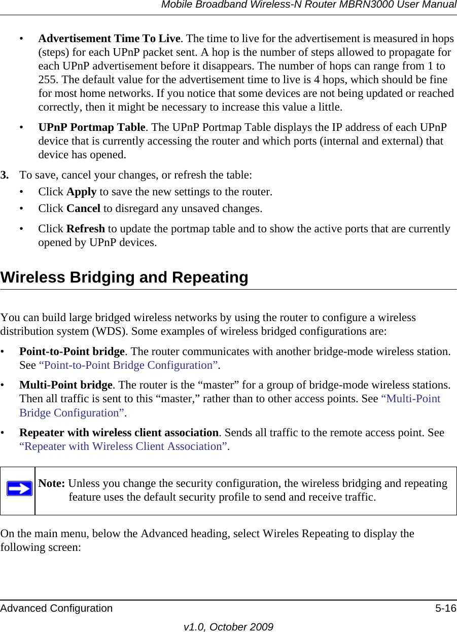 Mobile Broadband Wireless-N Router MBRN3000 User ManualAdvanced Configuration 5-16v1.0, October 2009•Advertisement Time To Live. The time to live for the advertisement is measured in hops (steps) for each UPnP packet sent. A hop is the number of steps allowed to propagate for each UPnP advertisement before it disappears. The number of hops can range from 1 to 255. The default value for the advertisement time to live is 4 hops, which should be fine for most home networks. If you notice that some devices are not being updated or reached correctly, then it might be necessary to increase this value a little.•UPnP Portmap Table. The UPnP Portmap Table displays the IP address of each UPnP device that is currently accessing the router and which ports (internal and external) that device has opened.3. To save, cancel your changes, or refresh the table:• Click Apply to save the new settings to the router. • Click Cancel to disregard any unsaved changes. • Click Refresh to update the portmap table and to show the active ports that are currently opened by UPnP devices. Wireless Bridging and RepeatingYou can build large bridged wireless networks by using the router to configure a wireless distribution system (WDS). Some examples of wireless bridged configurations are:•Point-to-Point bridge. The router communicates with another bridge-mode wireless station. See “Point-to-Point Bridge Configuration”.•Multi-Point bridge. The router is the “master” for a group of bridge-mode wireless stations. Then all traffic is sent to this “master,” rather than to other access points. See “Multi-Point Bridge Configuration”.•Repeater with wireless client association. Sends all traffic to the remote access point. See “Repeater with Wireless Client Association”. On the main menu, below the Advanced heading, select Wireles Repeating to display the following screen: Note: Unless you change the security configuration, the wireless bridging and repeating feature uses the default security profile to send and receive traffic.