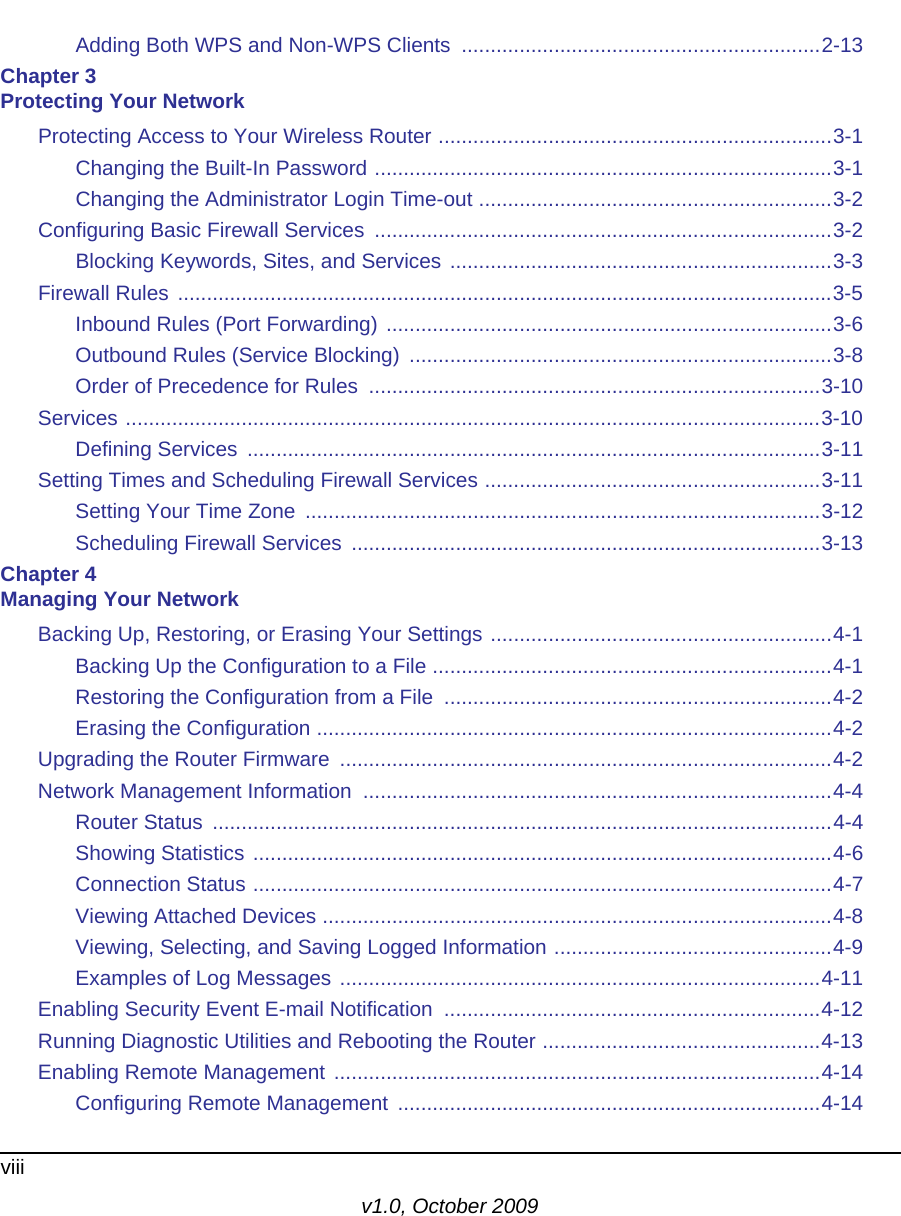 viiiv1.0, October 2009Adding Both WPS and Non-WPS Clients  ..............................................................2-13Chapter 3 Protecting Your NetworkProtecting Access to Your Wireless Router ....................................................................3-1Changing the Built-In Password ...............................................................................3-1Changing the Administrator Login Time-out .............................................................3-2Configuring Basic Firewall Services  ...............................................................................3-2Blocking Keywords, Sites, and Services ..................................................................3-3Firewall Rules .................................................................................................................3-5Inbound Rules (Port Forwarding) .............................................................................3-6Outbound Rules (Service Blocking)  .........................................................................3-8Order of Precedence for Rules  ..............................................................................3-10Services ........................................................................................................................3-10Defining Services  ...................................................................................................3-11Setting Times and Scheduling Firewall Services ..........................................................3-11Setting Your Time Zone  .........................................................................................3-12Scheduling Firewall Services  .................................................................................3-13Chapter 4 Managing Your NetworkBacking Up, Restoring, or Erasing Your Settings ...........................................................4-1Backing Up the Configuration to a File .....................................................................4-1Restoring the Configuration from a File  ...................................................................4-2Erasing the Configuration .........................................................................................4-2Upgrading the Router Firmware  .....................................................................................4-2Network Management Information  .................................................................................4-4Router Status  ...........................................................................................................4-4Showing Statistics ....................................................................................................4-6Connection Status ....................................................................................................4-7Viewing Attached Devices ........................................................................................4-8Viewing, Selecting, and Saving Logged Information ................................................4-9Examples of Log Messages ...................................................................................4-11Enabling Security Event E-mail Notification  .................................................................4-12Running Diagnostic Utilities and Rebooting the Router ................................................4-13Enabling Remote Management ....................................................................................4-14Configuring Remote Management  .........................................................................4-14