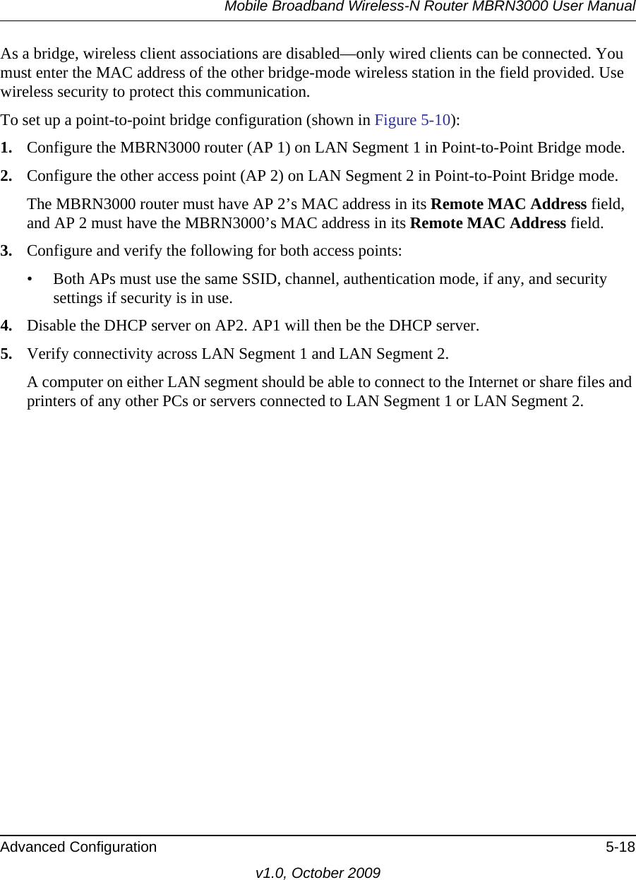 Mobile Broadband Wireless-N Router MBRN3000 User ManualAdvanced Configuration 5-18v1.0, October 2009As a bridge, wireless client associations are disabled—only wired clients can be connected. You must enter the MAC address of the other bridge-mode wireless station in the field provided. Use wireless security to protect this communication. To set up a point-to-point bridge configuration (shown in Figure 5-10):1. Configure the MBRN3000 router (AP 1) on LAN Segment 1 in Point-to-Point Bridge mode.2. Configure the other access point (AP 2) on LAN Segment 2 in Point-to-Point Bridge mode. The MBRN3000 router must have AP 2’s MAC address in its Remote MAC Address field, and AP 2 must have the MBRN3000’s MAC address in its Remote MAC Address field. 3. Configure and verify the following for both access points:• Both APs must use the same SSID, channel, authentication mode, if any, and security settings if security is in use.4. Disable the DHCP server on AP2. AP1 will then be the DHCP server.5. Verify connectivity across LAN Segment 1 and LAN Segment 2. A computer on either LAN segment should be able to connect to the Internet or share files and printers of any other PCs or servers connected to LAN Segment 1 or LAN Segment 2.