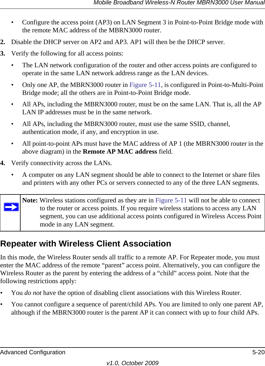 Mobile Broadband Wireless-N Router MBRN3000 User ManualAdvanced Configuration 5-20v1.0, October 2009• Configure the access point (AP3) on LAN Segment 3 in Point-to-Point Bridge mode with the remote MAC address of the MBRN3000 router.2. Disable the DHCP server on AP2 and AP3. AP1 will then be the DHCP server.3. Verify the following for all access points:• The LAN network configuration of the router and other access points are configured to operate in the same LAN network address range as the LAN devices.• Only one AP, the MBRN3000 router in Figure 5-11, is configured in Point-to-Multi-Point Bridge mode; all the others are in Point-to-Point Bridge mode.• All APs, including the MBRN3000 router, must be on the same LAN. That is, all the AP LAN IP addresses must be in the same network.• All APs, including the MBRN3000 router, must use the same SSID, channel, authentication mode, if any, and encryption in use.• All point-to-point APs must have the MAC address of AP 1 (the MBRN3000 router in the above diagram) in the Remote AP MAC address field.4. Verify connectivity across the LANs. • A computer on any LAN segment should be able to connect to the Internet or share files and printers with any other PCs or servers connected to any of the three LAN segments.Repeater with Wireless Client AssociationIn this mode, the Wireless Router sends all traffic to a remote AP. For Repeater mode, you must enter the MAC address of the remote “parent” access point. Alternatively, you can configure the Wireless Router as the parent by entering the address of a “child” access point. Note that the following restrictions apply:• You do not have the option of disabling client associations with this Wireless Router. • You cannot configure a sequence of parent/child APs. You are limited to only one parent AP, although if the MBRN3000 router is the parent AP it can connect with up to four child APs. Note: Wireless stations configured as they are in Figure 5-11 will not be able to connect to the router or access points. If you require wireless stations to access any LAN segment, you can use additional access points configured in Wireless Access Point mode in any LAN segment.