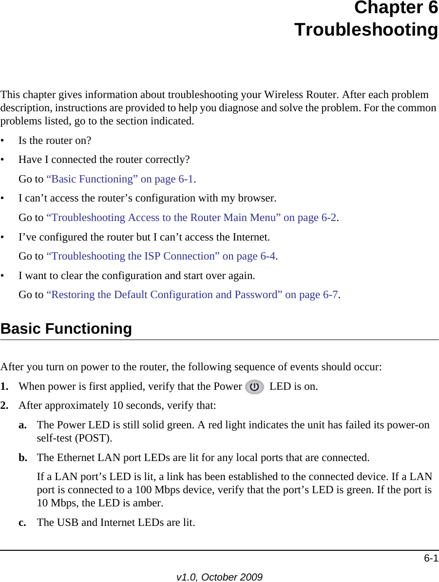 6-1v1.0, October 2009Chapter 6TroubleshootingThis chapter gives information about troubleshooting your Wireless Router. After each problem description, instructions are provided to help you diagnose and solve the problem. For the common problems listed, go to the section indicated.• Is the router on?• Have I connected the router correctly?Go to “Basic Functioning” on page 6-1.• I can’t access the router’s configuration with my browser.Go to “Troubleshooting Access to the Router Main Menu” on page 6-2.• I’ve configured the router but I can’t access the Internet.Go to “Troubleshooting the ISP Connection” on page 6-4.• I want to clear the configuration and start over again.Go to “Restoring the Default Configuration and Password” on page 6-7.Basic FunctioningAfter you turn on power to the router, the following sequence of events should occur:1. When power is first applied, verify that the Power   LED is on.2. After approximately 10 seconds, verify that:a. The Power LED is still solid green. A red light indicates the unit has failed its power-on self-test (POST).b. The Ethernet LAN port LEDs are lit for any local ports that are connected.If a LAN port’s LED is lit, a link has been established to the connected device. If a LAN port is connected to a 100 Mbps device, verify that the port’s LED is green. If the port is 10 Mbps, the LED is amber.c. The USB and Internet LEDs are lit.