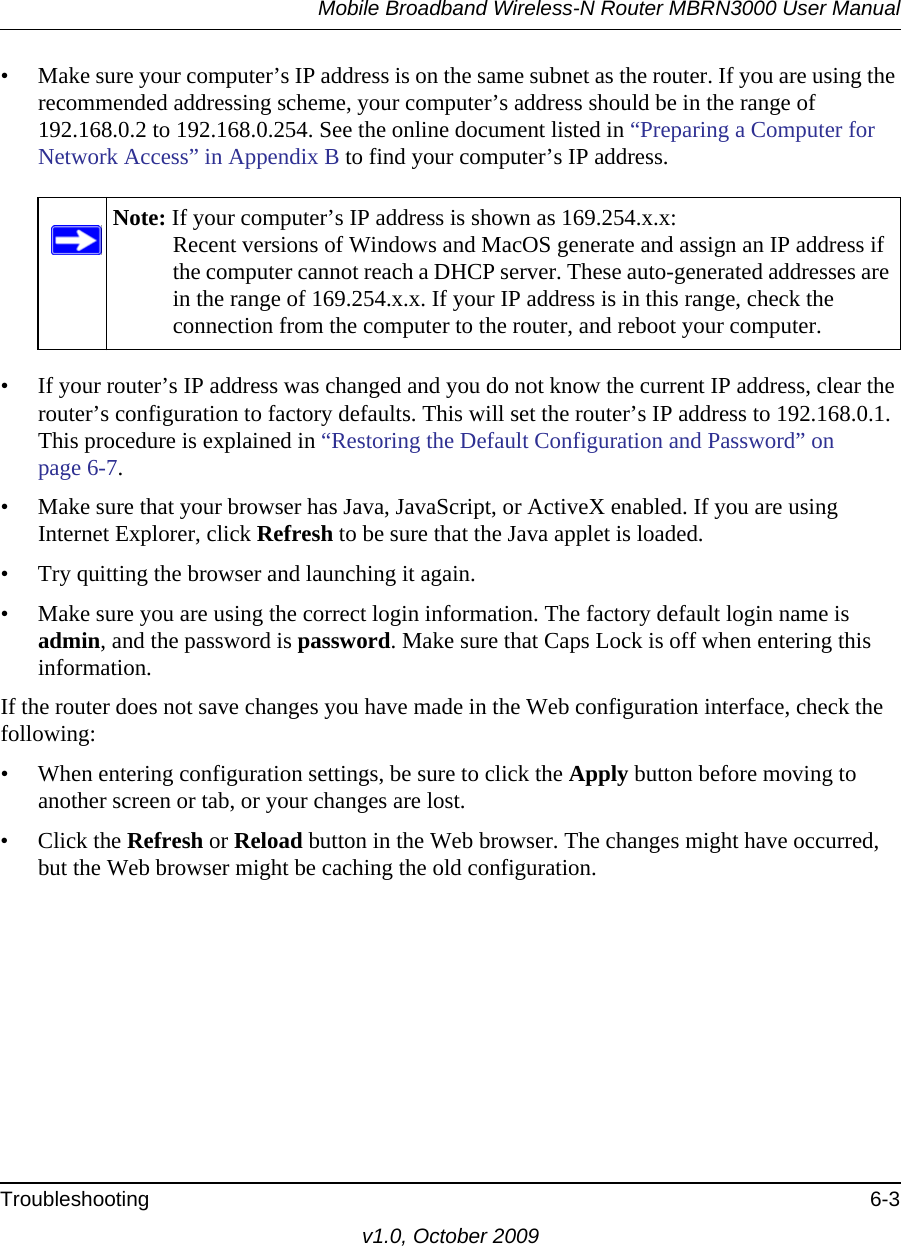 Mobile Broadband Wireless-N Router MBRN3000 User ManualTroubleshooting 6-3v1.0, October 2009• Make sure your computer’s IP address is on the same subnet as the router. If you are using the recommended addressing scheme, your computer’s address should be in the range of 192.168.0.2 to 192.168.0.254. See the online document listed in “Preparing a Computer for Network Access” in Appendix B to find your computer’s IP address. • If your router’s IP address was changed and you do not know the current IP address, clear the router’s configuration to factory defaults. This will set the router’s IP address to 192.168.0.1. This procedure is explained in “Restoring the Default Configuration and Password” on page 6-7.• Make sure that your browser has Java, JavaScript, or ActiveX enabled. If you are using Internet Explorer, click Refresh to be sure that the Java applet is loaded.• Try quitting the browser and launching it again.• Make sure you are using the correct login information. The factory default login name is admin, and the password is password. Make sure that Caps Lock is off when entering this information.If the router does not save changes you have made in the Web configuration interface, check the following:• When entering configuration settings, be sure to click the Apply button before moving to another screen or tab, or your changes are lost. • Click the Refresh or Reload button in the Web browser. The changes might have occurred, but the Web browser might be caching the old configuration.Note: If your computer’s IP address is shown as 169.254.x.x:Recent versions of Windows and MacOS generate and assign an IP address if the computer cannot reach a DHCP server. These auto-generated addresses are in the range of 169.254.x.x. If your IP address is in this range, check the connection from the computer to the router, and reboot your computer.