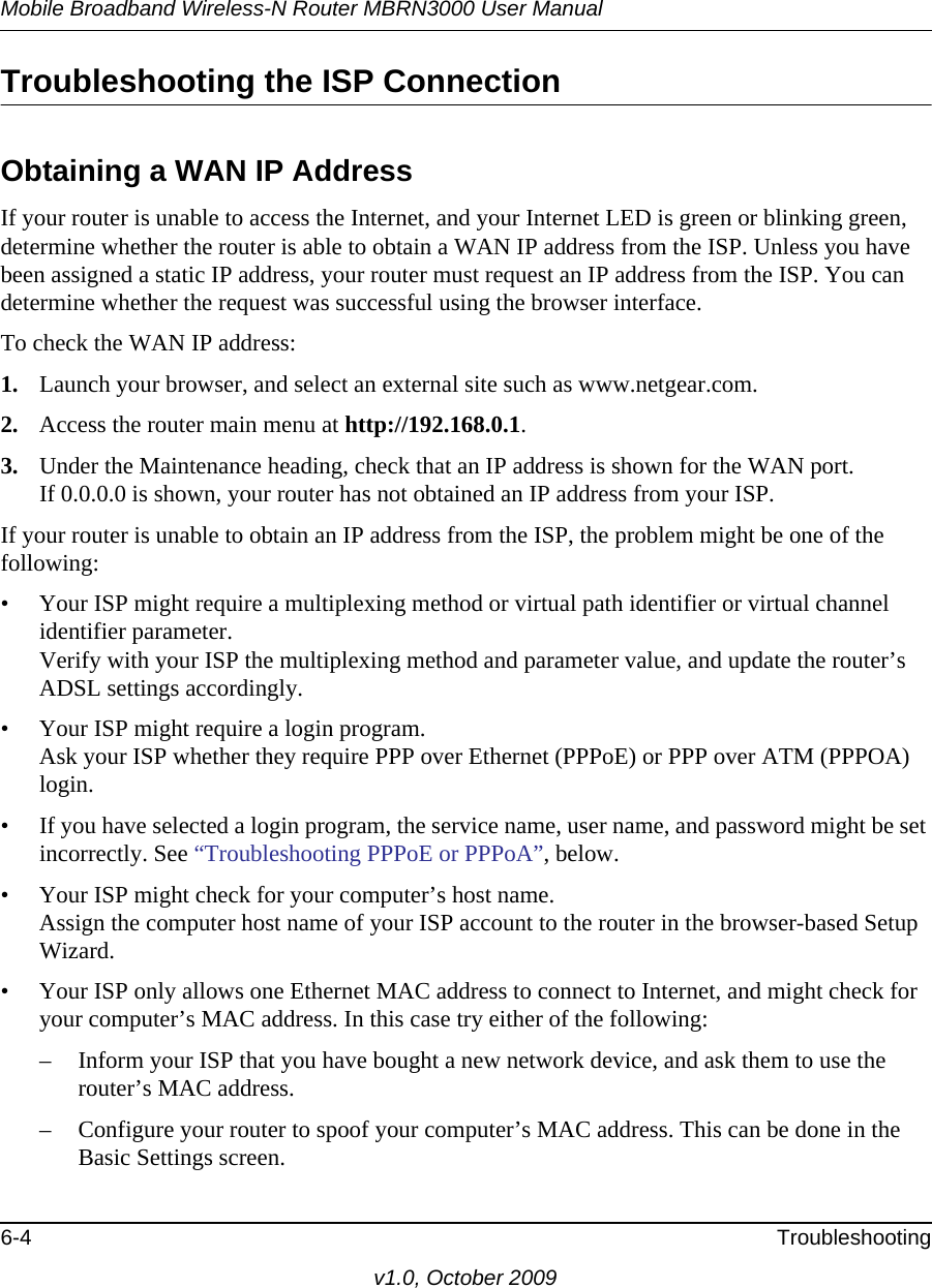 Mobile Broadband Wireless-N Router MBRN3000 User Manual6-4 Troubleshootingv1.0, October 2009Troubleshooting the ISP ConnectionObtaining a WAN IP AddressIf your router is unable to access the Internet, and your Internet LED is green or blinking green, determine whether the router is able to obtain a WAN IP address from the ISP. Unless you have been assigned a static IP address, your router must request an IP address from the ISP. You can determine whether the request was successful using the browser interface.To check the WAN IP address: 1. Launch your browser, and select an external site such as www.netgear.com.2. Access the router main menu at http://192.168.0.1. 3. Under the Maintenance heading, check that an IP address is shown for the WAN port.If 0.0.0.0 is shown, your router has not obtained an IP address from your ISP.If your router is unable to obtain an IP address from the ISP, the problem might be one of the following:• Your ISP might require a multiplexing method or virtual path identifier or virtual channel identifier parameter. Verify with your ISP the multiplexing method and parameter value, and update the router’s ADSL settings accordingly.• Your ISP might require a login program.Ask your ISP whether they require PPP over Ethernet (PPPoE) or PPP over ATM (PPPOA) login.• If you have selected a login program, the service name, user name, and password might be set incorrectly. See “Troubleshooting PPPoE or PPPoA”, below.• Your ISP might check for your computer’s host name.Assign the computer host name of your ISP account to the router in the browser-based Setup Wizard.• Your ISP only allows one Ethernet MAC address to connect to Internet, and might check for your computer’s MAC address. In this case try either of the following:– Inform your ISP that you have bought a new network device, and ask them to use the router’s MAC address.– Configure your router to spoof your computer’s MAC address. This can be done in the Basic Settings screen. 