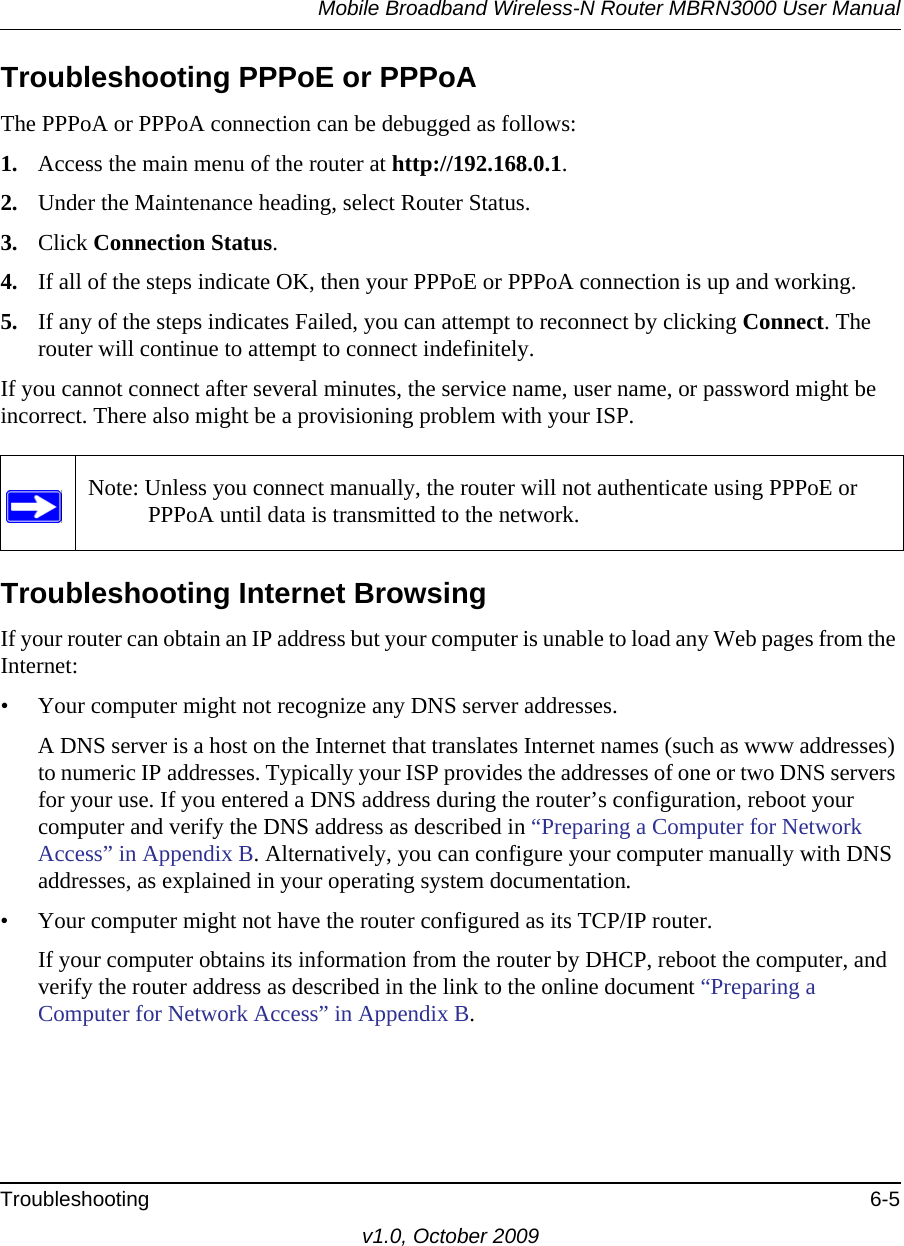 Mobile Broadband Wireless-N Router MBRN3000 User ManualTroubleshooting 6-5v1.0, October 2009Troubleshooting PPPoE or PPPoAThe PPPoA or PPPoA connection can be debugged as follows:1. Access the main menu of the router at http://192.168.0.1.2. Under the Maintenance heading, select Router Status.3. Click Connection Status.4. If all of the steps indicate OK, then your PPPoE or PPPoA connection is up and working.5. If any of the steps indicates Failed, you can attempt to reconnect by clicking Connect. The router will continue to attempt to connect indefinitely.If you cannot connect after several minutes, the service name, user name, or password might be incorrect. There also might be a provisioning problem with your ISP.Troubleshooting Internet BrowsingIf your router can obtain an IP address but your computer is unable to load any Web pages from the Internet:• Your computer might not recognize any DNS server addresses. A DNS server is a host on the Internet that translates Internet names (such as www addresses) to numeric IP addresses. Typically your ISP provides the addresses of one or two DNS servers for your use. If you entered a DNS address during the router’s configuration, reboot your computer and verify the DNS address as described in “Preparing a Computer for Network Access” in Appendix B. Alternatively, you can configure your computer manually with DNS addresses, as explained in your operating system documentation.• Your computer might not have the router configured as its TCP/IP router.If your computer obtains its information from the router by DHCP, reboot the computer, and verify the router address as described in the link to the online document “Preparing a Computer for Network Access” in Appendix B.Note: Unless you connect manually, the router will not authenticate using PPPoE or PPPoA until data is transmitted to the network.