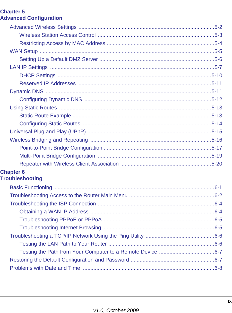 ixv1.0, October 2009Chapter 5 Advanced ConfigurationAdvanced Wireless Settings ...........................................................................................5-2Wireless Station Access Control ..............................................................................5-3Restricting Access by MAC Address ........................................................................5-4WAN Setup .....................................................................................................................5-5Setting Up a Default DMZ Server .............................................................................5-6LAN IP Settings  ..............................................................................................................5-7DHCP Settings .......................................................................................................5-10Reserved IP Addresses  .........................................................................................5-11Dynamic DNS ...............................................................................................................5-11Configuring Dynamic DNS  .....................................................................................5-12Using Static Routes ......................................................................................................5-13Static Route Example .............................................................................................5-13Configuring Static Routes  ......................................................................................5-14Universal Plug and Play (UPnP) ...................................................................................5-15Wireless Bridging and Repeating  .................................................................................5-16Point-to-Point Bridge Configuration ........................................................................5-17Multi-Point Bridge Configuration  ............................................................................5-19Repeater with Wireless Client Association .............................................................5-20Chapter 6 TroubleshootingBasic Functioning  ...........................................................................................................6-1Troubleshooting Access to the Router Main Menu .........................................................6-2Troubleshooting the ISP Connection ..............................................................................6-4Obtaining a WAN IP Address ...................................................................................6-4Troubleshooting PPPoE or PPPoA ..........................................................................6-5Troubleshooting Internet Browsing  ..........................................................................6-5Troubleshooting a TCP/IP Network Using the Ping Utility ..............................................6-6Testing the LAN Path to Your Router .......................................................................6-6Testing the Path from Your Computer to a Remote Device .....................................6-7Restoring the Default Configuration and Password ........................................................6-7Problems with Date and Time  ........................................................................................6-8