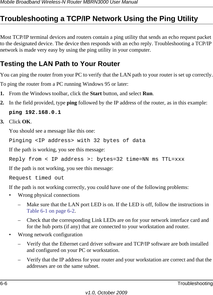 Mobile Broadband Wireless-N Router MBRN3000 User Manual6-6 Troubleshootingv1.0, October 2009Troubleshooting a TCP/IP Network Using the Ping UtilityMost TCP/IP terminal devices and routers contain a ping utility that sends an echo request packet to the designated device. The device then responds with an echo reply. Troubleshooting a TCP/IP network is made very easy by using the ping utility in your computer.Testing the LAN Path to Your RouterYou can ping the router from your PC to verify that the LAN path to your router is set up correctly.To ping the router from a PC running Windows 95 or later:1. From the Windows toolbar, click the Start button, and select Run.2. In the field provided, type ping followed by the IP address of the router, as in this example:ping 192.168.0.13. Click OK.You should see a message like this one:Pinging &lt;IP address&gt; with 32 bytes of dataIf the path is working, you see this message:Reply from &lt; IP address &gt;: bytes=32 time=NN ms TTL=xxxIf the path is not working, you see this message:Request timed outIf the path is not working correctly, you could have one of the following problems:• Wrong physical connections– Make sure that the LAN port LED is on. If the LED is off, follow the instructions in Table 6-1 on page 6-2.– Check that the corresponding Link LEDs are on for your network interface card and for the hub ports (if any) that are connected to your workstation and router.• Wrong network configuration– Verify that the Ethernet card driver software and TCP/IP software are both installed and configured on your PC or workstation.– Verify that the IP address for your router and your workstation are correct and that the addresses are on the same subnet.