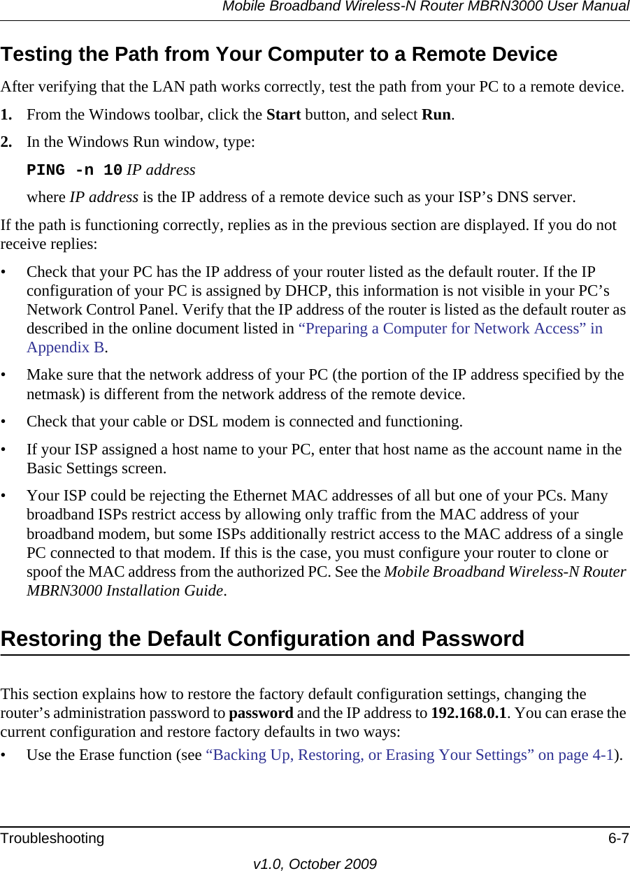 Mobile Broadband Wireless-N Router MBRN3000 User ManualTroubleshooting 6-7v1.0, October 2009Testing the Path from Your Computer to a Remote DeviceAfter verifying that the LAN path works correctly, test the path from your PC to a remote device. 1. From the Windows toolbar, click the Start button, and select Run.2. In the Windows Run window, type:PING -n 10 IP addresswhere IP address is the IP address of a remote device such as your ISP’s DNS server.If the path is functioning correctly, replies as in the previous section are displayed. If you do not receive replies:• Check that your PC has the IP address of your router listed as the default router. If the IP configuration of your PC is assigned by DHCP, this information is not visible in your PC’s Network Control Panel. Verify that the IP address of the router is listed as the default router as described in the online document listed in “Preparing a Computer for Network Access” in Appendix B.• Make sure that the network address of your PC (the portion of the IP address specified by the netmask) is different from the network address of the remote device.• Check that your cable or DSL modem is connected and functioning.• If your ISP assigned a host name to your PC, enter that host name as the account name in the Basic Settings screen.• Your ISP could be rejecting the Ethernet MAC addresses of all but one of your PCs. Many broadband ISPs restrict access by allowing only traffic from the MAC address of your broadband modem, but some ISPs additionally restrict access to the MAC address of a single PC connected to that modem. If this is the case, you must configure your router to clone or spoof the MAC address from the authorized PC. See the Mobile Broadband Wireless-N Router MBRN3000 Installation Guide.Restoring the Default Configuration and PasswordThis section explains how to restore the factory default configuration settings, changing the router’s administration password to password and the IP address to 192.168.0.1. You can erase the current configuration and restore factory defaults in two ways:• Use the Erase function (see “Backing Up, Restoring, or Erasing Your Settings” on page 4-1).